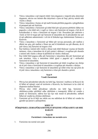 2.   Vlera e tatueshme e një importi është vlera doganore e importit plus detyrimet
     doganore, akciza ose tatimet dhe detyrimet e tjera në fuqi, përveç tatimit mbi
     vlerën e shtuar.
3.   Vlera e tatueshme e hyrjes së një malli brenda përfshin pagesën e përgjithshme
     të paraparë për atë furnizim.
4.   Vlera e tatueshme e furnizimit që është bërë për një person përbërës lidhur me
     pagesën e cila është më e vogël se vlera e atij furnizimi në tregun e lirë do të
     konsiderohet si vlera e furnizimit në tregun e lirë. Procedura për caktimin e
     vlerës së lirë të tregut për një furnizim të tatueshëm do të përcaktohet me anë
     të një udhëzimi administrativ i cili do të lëshohet nga Administrata Tatimore e
     Kosovës.
5.   Vlera e tatueshme e furnizimit që bëhet për nevoja personale, për mallrat e
     dhënë me qira, për mallrat e fituar me anë të këmbimit ose për dhurata, do të
     jetë vlera e atij furnzimi në tregun e lirë.
6.   Kur lartësia e tatimit mbi vlerën e shtuar nuk është theksuar veçmas në faturën
     tatimore, vlera e tatueshme do të jetë çmimi i shënuar i zvogëluar për shumën
     e tatimit mbi vlerën e shtuar të përfshirë në vlerën e theksuar.
7.   Kur është bërë pagesa edhe për furnizimet e tatueshme dhe për furnizimet që
     nuk tatuohen, vlera e tatueshme është pjesë e pagesës që i atribuohet
     furnizimit të tatueshëm.
8.   Vlera e tatueshme e një furnizimi të tatueshëm që është zvogëluar me zbritje
     do të jetë vlera e furnizimit të tatueshëm e zvogëluar për shumën e zbritjes.
9.   Vlera e tatueshme e një furnizimi të tatueshëm që është rritur me një prim do
     të jetë vlera e tatueshme e atij furnizimi e rritur për shumën e primit.

                                     Neni 9
                                Vendi i furnizimit

1.   Përveç kur përcaktohet ndryshe me këtë ligj, funizimi i mallrave në Kosovë do
     të bëhet në ndonjë vend në territorin e Kosovës, ku furnizuesi ia ka vënë në
     disponim mallrat blerësit.
2.   Përveç nëse është përcaktuar ndryshe me këtë ligj, furnizimi i
     shërbimeve,duke përfshirë edhe shërbimin e transportit, bëhet në vendin e
     punës së furnizuesit, ndërsa kur kjo kjo nuk mund të përcaktohet, atëherë
     bëhet në vendin ku ofrohen shërbimet.
3.   Furnizimi që ka të bëjë me tokën ose me ndërtësat do të bëhet në vendin ku
     gjendet ajo pasuri e paluajtshme.

                       KREU IV
PËRQINDJEA ZERO,PËRJASHTIMI,FURNIZIMI I PËRJASHTUAR DHE
                       RABATI

                                    Neni 10
                    Furnizimet e tatueshme me normën zero

1.   Furnizime me normë zero janë:



                                        296
 