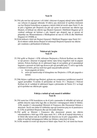 Neni 34

34.1 Në çdo rast kur një person i cili është i detyruar të paguaj ndonjë tatim shpërfill
     ose refuzon të paguajë mbrenda 10 ditëve pas dorëzimit të njoftim-vlerësimit
     ose kur Drejtori konsideron se pagesa e tatimit është në rrezik sipas Nenit 33, do
     të jetë e ligjshme për Drejtorin ose për një zyrtar të autorizuar me shkrim nga
     Drejtori, të kërkojë me shkrim nga Drejtori Gjeneral i Shërbimit Doganor që të
     vendosë embargo në kalimet e çdo importi apo eksporti nga ai person në
     përputhje me Memorandumin e Mirëkuptimit në mes të ATK-së dhe Shërbimit
     Doganor të UNMIK-ut.
34.2 Çdo kërkesë e bërë tek Drejtori Gjeneral i Shërbimit Doganor sipas Nenit 34.1
     do të mbetet valide derisa Drejtori të informojë Drejtorin Gjeneral me shkrim
     për vendimin e përfundimit të kërkesës.


                                Ndalesat për largim
                                     Neni 35

35.1 Në qoftë se Drejtori i ATK informon Drejtuesin e Policisë Kufitare me shkrim
     se një person i detyruar të paguajë tatime sipas kësaj rregullore nuk ka paguar
     tatimin, Policia Kufitare do të ndërmarrë hapa të nevojshëm që të parandalojë
     largimin e personit në fjalë nga Kosova për një periudhë prej 72 orëve nga koha
     e lëshimit të letrës, përveç rastit kur gjatë asaj periudhe personi:
          a. kryen pagesën në tërësi;
          b. arrin një marrëveshje të kënaqshme me Drejtorin e ATK për pagesën e
              tatimit.

35.2 Me bërjen e aplikimit nga Drejtori, gjykata me competence juridiksioni mund të
     zgjasë periudhën 72-orëshe të përmendur në Nenin 35.1. Drejtuesi i Policisë
     Kufitare do të vazhdojë të ndërmarrë hapat e përmendur në Nenin 35.1 sa heqë
     që të njofothet me shkrim për zgjatje.


                         Fshirja e tatimit që nuk mund të mblidhet
                                           Neni 36

36.1 Në rastet kur ATK konsideron se do të jetë e pamundur të mbledhë një tatim që
     përbën detyrim sipas këtij ligji dhe se detyrimi i tatimpaguesit duhet të fshihet,
     ATK mundet t’i rekomandojë Ministrit të Financave dhe Ekonomisë fshirjen e
     detyrimit. Secili rast duhet të rishikohet nga një komision prej tre të punësuarve
     të ATK-së përfshirë Drejtorin dhe një Zëvendës Drejtor.
36.2 Në qoftë se Ministri i Financave dhe ekonomisë pranon me shkrim
     rekomandimin e bërë nga ATK sipas nenit 36.1, ATK do të trajtojë detyrimin si
     të fshirë dhe tatimi nuk do të përbëjë më detyrim ose të jetë i pagueshëm. ATK
     duhet të njoftojë tatimpaguesin lidhur me fshirjen e detyrimit të tij/saj.
36.3 ATK mundet të rivërë një detyrim të fshirë sipas Nenit 36.2 në rastin kur beson



                                          30
 
