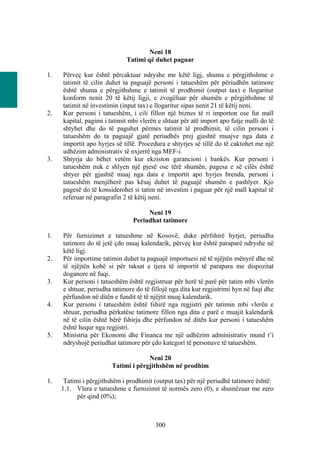 Neni 18
                             Tatimi që duhet paguar

1.   Përveç kur është përcaktuar ndryshe me këtë ligj, shuma e përgjithshme e
     tatimit të cilin duhet ta paguajë personi i tatueshëm për përiudhën tatimore
     është shuma e përgjithshme e tatimit të prodhimit (output tax) e llogaritur
     konform nenit 20 të këtij ligji, e zvogëluar për shumën e përgjithshme të
     tatimit në investimin (input tax) e llogaritur sipas nenit 21 të këtij neni.
2.   Kur personi i tatueshëm, i cili fillon një biznes të ri importon ose fut mall
     kapital, pagimi i tatimit mbi vlerën e shtuar për atë import apo futje malli do të
     shtyhet dhe do të paguhet përmes tatimit të prodhimit, të cilin personi i
     tatueshëm do ta paguajë gjatë periudhës prej gjashtë muajve nga data e
     importit apo hyrjes së tillë. Procedura e shtyrjes së tillë do të caktohet me një
     udhëzim administrativ të nxjerrë nga MEF-i.
3.   Shtyrja do bëhet vetëm kur ekziston garancioni i bankës. Kur personi i
     tatueshëm nuk e shlyen një pjesë ose tërë shumën, pagesa e së cilës është
     shtyer për gjashtë muaj nga data e importit apo hyrjes brenda, personi i
     tatueshëm menjëherë pas kësaj duhet të paguajë shumën e pashlyer. Kjo
     pagesë do të konsiderohet si tatim në investim i paguar për një mall kapital të
     referuar në paragrafin 2 të këtij neni.

                                     Neni 19
                                Periudhat tatimore

1.   Për furnizimet e tatueshme në Kosovë, duke përfshirë hyrjet, periudha
     tatimore do të jetë çdo muaj kalendarik, përveç kur është paraparë ndryshe në
     këtë ligj.
2.   Për importime tatimin duhet ta paguajë importuesi në të njëjtën mënyrë dhe në
     të njëjtën kohë si për taksat e tjera të importit të parapara me dispozitat
     doganore në fuqi.
3.   Kur personi i tatueshëm është regjistruar për herë të parë për tatim mbi vlerën
     e shtuar, periudha tatimore do të fillojë nga dita kur regjistrimi hyn në fuqi dhe
     përfundon në ditën e fundit të të njëjtit muaj kalendarik.
4.   Kur personi i tatueshëm është fshirë nga regjistri për tatimin mbi vlerën e
     shtuar, periudha përkatëse tatimore fillon nga dita e parë e muajit kalendarik
     në të cilin është bërë fshirja dhe përfundon në ditën kur personi i tatueshëm
     është hequr nga regjistri.
5.   Ministria për Ekonomi dhe Financa me një udhëzim administrativ mund t’i
     ndryshojë periudhat tatimore për çdo kategori të personave të tatueshëm.

                                     Neni 20
                        Tatimi i përgjithshëm në prodhim

1.    Tatimi i përgjithshëm i prodhimit (output tax) për një periudhë tatimore është:
     1.1. Vlera e tatueshme e furnizimit të normës zero (0), e shumëzuar me zero
           për qind (0%);



                                        300
 