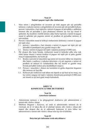 Neni 23
                      Tatimi i paguar tepër dhe rimbursimi

1.    Nëse tatimi i përgjithshëm në investim që ëshë paguar për një periudhë
      tatimore e tejkalon tatimin e përgjithshëm në investim për atë periudhë kohore,
      personi i tatueshëm e bart tepricën e tatimit të paguar në përiudhën e ardhshme
      tatimore dhe në periudhat e tjera plotësuese tatimore aty kur kjo mund të
      aplikohet. Ky kreditim i këtillë tatimor, duke bartur tepricën e tatimit të paguar
      mund të aplkohet për pagimin tatimit në prodhim në periudhat tatimore të
      mëvonshme.
2.    Personi i tatueshëm mund të kërkojë rimbursimin (kthimin) e tatimit të paguar
      më tepër nëse:
     2.1. personi i tatueshëm e bart shumën e tatimit të paguar më tëpër për një
           përiudhë të pandërperë prej gjashtë muajve dhe
     2.2. shuma e tatimit të paguar më tepër i tejkalon pesëmijë (5.000) euro.
3.    Për eksport dhe hyrje brenda, rimbursimi mund të kërkohet edhe nëse nuk
      është bartur shuma e tatimit kreditor të paguar më tepër për së paku gjashtë
      muaj të njëpasnjëshëm, me kusht që:
     3.1. Kredia e personit të tatueshëm nga tatimi në investim lidhur me eksportin
           dhe futjen e mallrave e tejkalon detyrimin e tij për pagimin e tatimit në
           prodhim në mënyrë të vazhdueshme dhe më shumë se gjashtë muaj
           brenda periudhës kohore prej dymbëdhjetë muajve;
     3.2. Personi i tatueshëm i zbaton me korrektësi të gjitha dispozitat doganore
           dhe tatimore në fuqi dhe
     3.3. Kërkesat për rimbursim nuk bëhen më shpesh se një herë në tre muaj, ose
           kur tatimi i paguar më tepër e tejkalon shumën prej pesëmijë (5.000) euro
           më shumë se një herë gjatë muajit kalendarik.



                              KREU VI
                     KOMPETENCAT DHE DETYRIMET

                                     Neni 24
                                Autoritetet tatimore

1.   Administrata tatimore e ka përgjegjësinë ekskluzive për administrimin e
     tatimit mbi vlerën e shtuar.
2.   Shërbimi Doganor i Kosoves, në emër të administratës tatimore do të
     vlerësojë, do të vë taksa dhe do të arkëtojë tatimin mbi vlerën e shtuar për
     import dhe eksport dhe do të ndërmarrë funksione të tjera lidhur me
     administrimin e tatimit mbi vlerën e shtuar nëse kjo do të kërkohet.

                                     Neni 25
                    Detyrimi për informim rreth ndryshimeve



                                         302
 