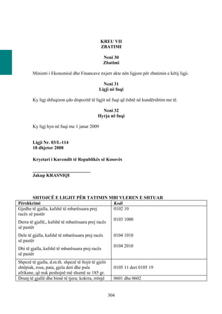 KREU VII
                                                ZBATIMI

                                                  Neni 30
                                                  Zbatimi

        Ministri i Ekonomisë dhe Financave nxjerr akte nën ligjore për zbatimin e këtij ligji.

                                                 Neni 31
                                               Ligji në fuqi

        Ky ligj shfuqizon çdo dispozitë të ligjit në fuqi që është në kundërshtim me të.

                                                 Neni 32
                                               Hyrja në fuqi

        Ky ligj hyn në fuqi me 1 janar 2009


        Ligji Nr. 03/L-114
        18 dhjetor 2008

        Kryetari i Kuvendit të Republikës së Kosovës

        _________________________
        Jakup KRASNIQI



        SHTOJCЁ E LIGJIT PËR TATIMIN MBI VLEREN E SHTUAR
Përshkrimi                                        Kodi
Gjedhe të gjalla, kafshë të mbarësuara prej       0102 10
racës së pastër
                                                  0103 1000
Derra të gjallë,, kafshë të mbarësuara prej racës
së pastër
Dele të gjalla, kafshë të mbarësuara prej racës          0104 1010
së pastër
                                                         0104 2010
Dhi të gjalla, kafshë të mbarësuara prej racës
së pastër
Shpezë të gjalla, d.m.th. shpezë të llojit të gjelit
shtëpiak, rosa, pata, gjela deti dhe pula                0105 11 deri 0105 19
afrikane, që nuk peshojnë më shumë se 185 gr.
Drunj të gjallë dhe bimë të tjera; kokrra, rrënjë        0601 dhe 0602


                                                       304
 