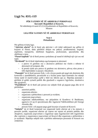 Ligji Nr. 03/L-115
            PËR TATIMIN NË TË ARDHURAT PERSONALE
                       Kuvendi i Republikës së Kosovës,
      Në mbështetje të nenit 65 (1) të Kushtetutës së Republikës së Kosovës;
                                      Miraton

           LIGJ PËR TATIMIN NË TË ARDHURAT PERSONALE

                                      Neni 1
                                   Përkufizimet

Për qëllime të këtij ligji;
“Aktivitet afarist” do të thotë çdo aktivitet i cili është ndërmarrë me qëllim të
krijimit të fitimit, duke përfshirë shitjen me pakicë, prodhimtarinë, tregtinë,
argëtimin, transportin, shërbimet bujqësore, profesionale, specialistike dhe
shërbimet e tjera.
“Pasuri kapitale” do të thotë prona e prekshme që mund të shërbejë një vjet ose më
tepër.
“Dividendë” do të thotë shpërndarja nga kompania te aksionari:
      e parave të gatshme ose e aksioneve përkitazi me vlerën e mbetur të
         aksionarit në kompani; dhe
      të pronës tjetër pos parave të gatshme ose aksioneve, përveç nëse prona e
         tillë shpërndahet si pasojë e likuidimit;
“Punonjës” do të thotë personi fizik, i cili e kryen punën për pagë nën drejtimin dhe
kontrollin e punëdhënësit, pavarësisht se a kryhet puna sipas kontratës ose ndonjë
forme tjetër të marrëveshjes qoftë e bërë me shkrim apo jo. Shprehja punonjës i
përfshin të gjithë zyrtarët publik dhe pjesëtarët e organeve ligjvënëse, ekzekutive
dhe gjyqësore.
“Punëdhënës” do të thotë çdo person ose subjekt fizik që paguan paga dhe në të
përfshihen:
      autoriteti publik;
      organizata afariste;
      organizata e përhershme e personit jo rezident;
      organizata joqeveritare;
      organizata ndërkombëtare, me përjashtim të Kombeve të Bashkuara,
         agjencive të saj të specializuara dhe Agjencisë Ndërkombëtare për Energji
         Atomike dhe
      personi fizik i cili paguan paga gjatë kryerjes së punës në Kosovë;
“Subjekt” do të thotë korporatë ose organizatë tjetër afariste që e ka statusin e
personit juridik, organizata afariste që vepron me mjetet në pronësi publike dhe
shoqërore, organizata joqeveritare e regjistruar sipas legjislacionit mbi regjistrimin
dhe veprimin e organizatave joqeveritare në Kosovë dhe organizata e përhershme e
jo rezidentit. Shprehja subjekt nuk e përfshin ndërmarrjen personale të biznesit ose
ortakërinë.



                                         309
 