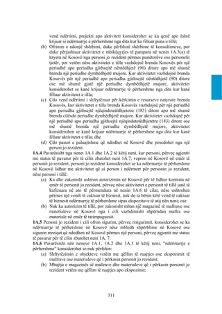 vend ndërtimi, projekti apo aktiviteti konsiderohet se ka qenë apo është
         krijuar si ndërmarrje e përhershme nga dita kur ka filluar puna e tillë;
     (b) Ofrimin e ndonjë shërbimi, duke përfshirë shërbime të konsultimeve, por
         duke përjashtuar aktivitetet e mbikëqyrjes të parapara në nenin 1A.3(a) të
         kryera në Kosovë nga personi jo rezident përmes punëtorëve ose personelit
         tjetër, por vetëm nëse aktivitetet e tilla vazhdojnë brenda Kosovës për një
         periudhë apo periudha gjithsejtë nëntëdhjetë (90) ditore apo më shumë
         brenda një periudhe dymbëdhjetë mujore. Kur aktivitetet vazhdojnë brenda
         Kosovës për një periudhë apo periudha gjithsejtë nëntëdhjetë (90) ditore
         ose më shumë gjatë një periudhe dymbëdhjetë mujore, aktivitetet
         konsiderohet se kanë krijuar ndërmarrje të përhershme nga dita kur kanë
         filluar aktivitetet e tilla;
     (c) Çdo vend ndërtimi i shfrytëzuar për kërkimin e resurseve natyrore brenda
         Kosovës, kur aktivitetet e tilla brenda Kosovës vazhdojnë për një periudhë
         apo periudha gjithsejtë njëqindetetëdhjetetre (183) ditore apo më shumë
         brenda cilësdo periudhe dymbëdhjetë mujore. Kur aktivitetet vazhdojnë për
         një periudhë apo periudha gjithsejtë njëqindetetëdhjetetre (183) ditore ose
         më shumë brenda një periudhe dymbëdhjetë mujore, aktivitetet
         konsiderohen se kanë krijuar ndërmarrje të përhershme nga dita kur kanë
         filluar aktivitetet e tilla; dhe
     (d) Çdo pasuri e paluajtshme që ndodhet në Kosovë dhe posedohet nga një
         person jo rezident.
1A.4 Pavarësisht nga nenet 1A.1 dhe 1A.2 të këtij neni, kur personi, përveç agjentit
me status të pavarur për të cilin zbatohet neni 1A.7, vepron në Kosovë në emër të
personit jo rezident, personi jo rezident konsiderohet se ka ndërmarrje të përhershme
në Kosovë lidhur me aktivitetet që ai person i ndërmerr për personin jo rezident,
nëse personi i tillë:
     (a) Ka dhe zakonisht ushtron autorizimin në Kosovë për të lidhur kontrata në
         emër të personit jo rezident, përveç nëse aktivitetet e personit të tillë janë të
         kufizuara në ato të përmendura në nenin 1A.6 të cilat, nëse ushtrohen
         përmes një vendi të caktuar të biznesit, nuk do ta bënin këtë vend të caktuar
         të biznesit ndërmarrje të përhershme sipas dispozitave të atij nën neni; ose
     (b) Nuk ka autorizim të tillë, por zakonisht mban një magazinë të mallrave ose
         materialeve në Kosovë nga i cili vazhdimisht shpërndan mallra ose
         materiale në emër të tatimpaguesit.
1A.5 Personi jo rezident i cili ofron sigurim, përveç risigurimit, konsiderohet se ka
ndërmarrje të përhershme në Kosovë nëse mbledh shpërblime në Kosovë ose
siguron rreziqet që ndodhen në Kosovë përmes një personi, përveç agjentit me status
të pavarur për të cilin zbatohet neni 1A. 7.
1A.6 Pavarësisht nën neneve 1A.1, 1A.2 dhe 1A.3 të këtij neni, “ndërmarrje e
përhershme” konsiderohet se nuk përfshin:
     (a) Shfrytëzimin e objekteve vetëm me qëllim të ruajtjes ose ekspozimit të
         mallrave ose materialeve që i përkasin personit jo rezident;
     (b) Mbajtja e magazinës së mallrave dhe materialeve që i përkasin personit jo
         rezident vetëm me qëllim të ruajtjes apo ekspozimit;




                                          311
 