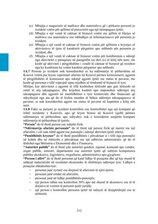 (c) Mbajtja e magazinës së mallrave dhe materialeve që i përkasin personit jo
         rezident vetëm për qëllime të procesimit nga një tatimpagues tjetër;
     (d) Mbajtja e një vendi të caktuar të biznesit vetëm me qëllim të blerjes së
         mallrave ose materialeve ose mbledhjes së informacioneve për personin jo
         rezident;
     (e) Mbajtja e një vendi të caktuar të biznesit vetëm për qëllimin e kryerjes së
         aktiviteteve të tjera të karakterit përgatitor apo ndihmës për personin jo
         rezident; dhe
     (f) Mbajtja e një vendi të caktuar të biznesit vetëm për kombinimin e ndonjë
         nga aktivitetet e paraqitura në paragrafin (a) deri (e) të këtij nën neni, me
         kusht që aktiviteti i përgjithshëm i vendit të caktuar të biznesit që rezulton
         nga ky kombinim ka vetëm karakter përgatitor apo ndihmës.
1A.7 Personi jo rezident nuk konsiderohet se ka ndërmarrje të përhershme në
Kosovë vetëm pse kryen veprimtari afariste në Kosovë përmes komisionerit, agjentit
të përgjithshëm të komisionit apo ndonjë agjenti tjetër me status të pavarur, me
kusht që personat e tillë veprojnë sipas rrjedhës së rëndomtë të biznesit të tyre.
Mirëpo, kur aktivitetet e agjentit të tillë kushtohen tërësisht apo gati tërësisht në
emër të atij taksapaguesi, dhe krijohen kushtet apo imponohen ndërmjet atij
taksapaguesi dhe agjentit në marrëdhëniet e tyre komerciale dhe financiare që
ndryshojnë nga ata që do të kishin mundur të bëhen ndërmjet taksapaguesve të
pavarur, ai nuk konsiderohet agjent me status të pavarur në kuptimin e këtij nën
neni.
1A.8 Fakti se personi jo rezident kontrollon ose kontrollohet nga një kompani që
është rezidente e Kosovës, apo që kryen biznes në Kosovë (qoftë përmes
ndërmarrjes së përhershme apo ndryshe), nuk e konsideron asnjërën kompani
ndërmarrje të përhershme të tjetrës.
“Person” do të thotë person ose subjekt fizik.
“Ndërmarrje afariste personale” do të thotë një person fizik që merret me një
afarizëm, i cili nuk është agjent ose punonjës i ndonjë aktiviteti tjetër afarist.
“Punëdhënës kryesor” do të thotë punëdhënës i përcaktuar si i tillë nga punonjësi
në kohën dhe në mënyrën e përcaktuar me një udhëzim administrativ që do të
lëshohet nga Ministria e Ekonomisë dhe e Financave.
“Autoritet publik” do të thotë çdo autoritet qendror, rajonal, komunal apo vendor,
organ publik, ministri, departament ose autoritet tjetër që ushtron kompetenca
publike ekzekutive, legjislative, rregulluese, administrative apo gjyqësore.
“Person i afërt” do të thotë personat që kanë lidhje të posaçme dhe që kjo mund të
ndikojë materialisht në rezultatet ekonomike të shitblerjes ndërmjet tyre. Lidhjet e
posaçme shkaktohen kur:
      personat janë zyrtarë ose drejtorë të afarizmit të njëri-tjetrit;
      personat janë ortakë në afarizëm;
      personat janë në lidhje punëdhënës-punonjës;
      një person mban ose kontrollon 50% apo më shumë të aksioneve ose të të
         drejtave të votimit të personit tjetër juridik;
      një person e kontrollon personin tjetër në mënyrë të drejtpërdrejtë ose të
         tërthortë;




                                         312
 