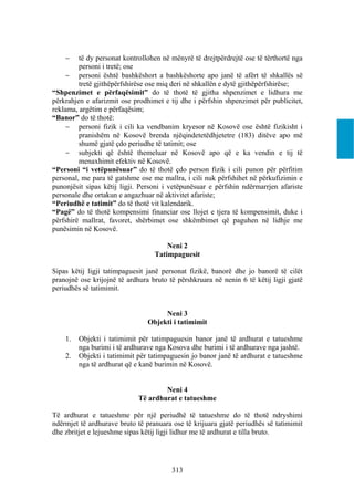     të dy personat kontrollohen në mënyrë të drejtpërdrejtë ose të tërthortë nga
         personi i tretë; ose
      personi është bashkëshort a bashkëshorte apo janë të afërt të shkallës së
         tretë gjithëpërfshirëse ose miq deri në shkallën e dytë gjithëpërfshirëse;
“Shpenzimet e përfaqësimit” do të thotë të gjitha shpenzimet e lidhura me
përkrahjen e afarizmit ose prodhimet e tij dhe i përfshin shpenzimet për publicitet,
reklama, argëtim e përfaqësim;
“Banor” do të thotë:
      personi fizik i cili ka vendbanim kryesor në Kosovë ose është fizikisht i
         pranishëm në Kosovë brenda njëqindetetëdhjetetre (183) ditëve apo më
         shumë gjatë çdo periudhe të tatimit; ose
      subjekti që është themeluar në Kosovë apo që e ka vendin e tij të
         menaxhimit efektiv në Kosovë.
“Personi “i vetëpunësuar” do të thotë çdo person fizik i cili punon për përfitim
personal, me para të gatshme ose me mallra, i cili nuk përfshihet në përkufizimin e
punonjësit sipas këtij ligji. Personi i vetëpunësuar e përfshin ndërmarrjen afariste
personale dhe ortakun e angazhuar në aktivitet afariste;
“Periudhë e tatimit” do të thotë vit kalendarik.
“Pagë” do të thotë kompensimi financiar ose llojet e tjera të kompensimit, duke i
përfshirë mallrat, favoret, shërbimet ose shkëmbimet që paguhen në lidhje me
punësimin në Kosovë.

                                      Neni 2
                                  Tatimpaguesit

Sipas këtij ligji tatimpaguesit janë personat fizikë, banorë dhe jo banorë të cilët
pranojnë ose krijojnë të ardhura bruto të përshkruara në nenin 6 të këtij ligji gjatë
periudhës së tatimimit.


                                     Neni 3
                                Objekti i tatimimit

    1.   Objekti i tatimimit për tatimpaguesin banor janë të ardhurat e tatueshme
         nga burimi i të ardhurave nga Kosova dhe burimi i të ardhurave nga jashtë.
    2.   Objekti i tatimimit për tatimpaguesin jo banor janë të ardhurat e tatueshme
         nga të ardhurat që e kanë burimin në Kosovë.


                                     Neni 4
                             Të ardhurat e tatueshme

Të ardhurat e tatueshme për një periudhë të tatueshme do të thotë ndryshimi
ndërmjet të ardhurave bruto të pranuara ose të krijuara gjatë periudhës së tatimimit
dhe zbritjet e lejueshme sipas këtij ligji lidhur me të ardhurat e tilla bruto.




                                        313
 
