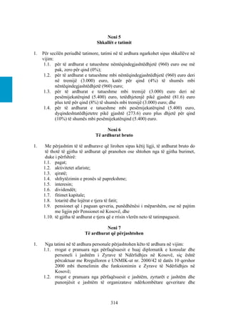 Neni 5
                                 Shkallët e tatimit

1.   Për secilën periudhë tatimore, tatimi në të ardhura ngarkohet sipas shkallëve në
     vijim:
      1.1. për të ardhurat e tatueshme nëntëqindegjashtëdhjetë (960) euro ose më
            pak, zero për qind (0%);
      1.2. për të ardhurat e tatueshme mbi nëntëqindegjashtëdhjetë (960) euro deri
            në tremijë (3.000) euro, katër për qind (4%) të shumës mbi
            nëntëqindegjashtëdhjetë (960) euro;
      1.3. për të ardhurat e tatueshme mbi tremijë (3.000) euro deri në
            pesëmijekatërqind (5.400) euro, tetëdhjetenjë pikë gjashtë (81.6) euro
            plus tetë për qind (8%) të shumës mbi tremijë (3.000) euro; dhe
      1.4. për të ardhurat e tatueshme mbi pesëmijekatërqind (5.400) euro,
            dyqindeshtatëdhjetetre pikë gjashtë (273.6) euro plus dhjetë për qind
            (10%) të shumës mbi pesëmijekatërqind (5.400) euro.

                                     Neni 6
                                Të ardhurat bruto

1.    Me përjashtim të të ardhurave që lirohen sipas këtij ligji, të ardhurat bruto do
      të thotë të gjitha të ardhurat që pranohen ose shtohen nga të gjitha burimet,
      duke i përfshirë:
     1.1. pagat;
     1.2. aktivitetet afariste;
     1.3. qiratë;
     1.4. shfrytëzimin e pronës së paprekshme;
     1.5. interesin;
     1.6. dividendët;
     1.7. fitimet kapitale;
     1.8. lotaritë dhe lojërat e tjera të fatit;
     1.9. pensionet që i paguan qeveria, punëdhënësi i mëparshëm, ose në pajtim
           me ligjin për Pensionet në Kosovë, dhe
     1.10. të gjitha të ardhurat e tjera që e rrisin vlerën neto të tatimpaguesit.

                                     Neni 7
                           Të ardhurat që përjashtohen

1.    Nga tatimi në të ardhura personale përjashtohen këto të ardhura në vijim:
     1.1. rrogat e pranuara nga përfaqësuesit e huaj diplomatik e konsular dhe
           personeli i jashtëm i Zyrave të Ndërlidhjes në Kosovë, siç është
           përcaktuar me Rregulloren e UNMIK-ut nr. 2000/42 të datës 10 qershor
           2000 mbi themelimin dhe funksionimin e Zyrave të Ndërlidhjes në
           Kosovë;
     1.2. rrogat e pranuara nga përfaqësuesit e jashtëm, zyrtarët e jashtëm dhe
           punonjësit e jashtëm të organizatave ndërkombëtare qeveritare dhe



                                        314
 