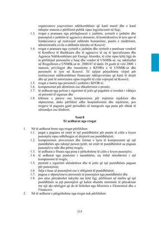 organizatave joqeveritare ndërkombëtare që kanë marrë dhe e kanë
            mbajtur statusin e përfitimit publik sipas legjislacionit në fuqi;
     1.3.   rrogat e pranuara nga përfaqësuesit e jashtëm, zyrtarët e jashtëm dhe
            punonjësit e jashtëm të agjencive donatore, të kontraktorëve të tyre apo të
            fondacioneve që realizojnë ndihmën humanitare, punën e rindërtimit,
            administratën civile a ndihmën teknike në Kosovë;
     1.4.   rrogat e pranuara nga zyrtarët e jashtëm dhe zyrtarët e punësuar vendorë
            të Kombeve të Bashkuara dhe të agjencive të saj të specializuara dhe
            Agjencia Ndërkombëtare për Energji Atomike, të cilat sipas këtij ligji do
            ta përfshijnë personelin e huaj dhe vendor të UNMIK-ut, siç saktësohet
            në Rregulloren e UNMIK-ut nr. 2000/47 të datës 18 gusht të vitit 2000 i
            statusin, privilegjet dhe imunitetin e KFORit e të UNMIK-ut dhe
            personelit të tyre në Kosovë. Të njëjtat përjashtime vlejnë për
            institucionet ndërkombëtare financiare ndërqeveritare që kanë të drejtë
            dhe që janë të autorizuara sipas rregullit të cilat veprojnë në Kosovë;
     1.5.   rrogat e marra nga personeli i jashtëm i KFOR-it;
     1.6.   kompensimet për dëmtimin ose shkatërrimin e pronës;
     1.7.   të ardhurat nga polisat e sigurimit të jetës që paguhen si rezultat i vdekjes
            së personit të siguruar dhe
     1.8.   kthimin e parave ose kompensimin për trajtimin mjekësor dhe
            shpenzimet, duke përfshirë edhe hospitalizimin dhe mjekimin, pos
            rrogave të paguara gjatë periudhës së mungesës nga puna për shkak të
            sëmundjes ose lëndimit.

                                      Neni 8
                               Të ardhurat nga rrogat

1.    Në të ardhurat bruto nga rrogat përfshihen:
     1.1. pagat e paguara në emër të një punëdhënësi për punën të cilën e kryen
           punonjësi sipas udhëheqjes së drejtorit ose punëdhënësit;
     1.2. kompensimet, provizionet dhe format e tjera të kompensimit që një
           punëdhënës apo ndonjë person tjetër, në emër të punëdhënësit ua paguan
           punonjësve mbi dhe përtej rrogës;
     1.3. të ardhurat e fituara nga puna e përkohshme të cilën e kryen punonjësi;
     1.4. të ardhurat nga punësimi i mundshëm, siç është nënshkrimi i një
           kompensimi të rrogës;
     1.5. premitë e sigurimit shëndetësor dhe të jetës që një punëdhënës paguan
           për punonjësin;
     1.6. falja e huas së punonjësit ose e obligimit të punëdhënësit;
     1.7. pagesa e shpenzimeve personale të punonjësit nga punëdhënësi dhe
     1.8. pos nëse përcaktohet ndryshe me këtë ligj, përfitimet në mallra që një
           punëdhënës ia jep punonjësit që kalon shumën minimale të përcaktuar
           me një akt nënligjor që do të lëshohet nga Ministria e Ekonomisë dhe e
           Financave.
2.    Në të ardhurat e përgjithshme nga rrogat nuk përfshihen:




                                          315
 