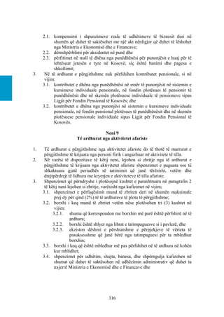 2.1. kompensimi i shpenzimeve reale të udhëtimeve të biznesit deri në
           shumën që duhet të saktësohet me një akt nënligjor që duhet të lëshohet
           nga Ministria e Ekonomisë dhe e Financave;
     2.2. dëmshpërblimi për aksidentet në punë dhe
     2.3. përfitimet në mall të dhëna nga punëdhënësi për punonjësit e huaj për të
           lehtësuar jetesën e tyre në Kosovë, siç është banimi dhe pagesa e
           shkollimit;
3.    Në të ardhurat e përgjithshme nuk përfshihen kontributet pensionale, si në
      vijim:
     3.1. kontributet e dhëna nga punëdhënësi në emër të punonjësit në sistemin e
           kursimeve individuale pensionale, në fondin plotësues të pensionit të
           punëdhënësit dhe në skemën plotësuese individuale të pensioneve sipas
           Ligjit për Fondin Pensional të Kosovës; dhe
     3.2. kontributet e dhëna nga punonjësi në sistemin e kursimeve individuale
           pensionale, në fondin pensional plotësues të punëdhënësit dhe në skemën
           plotësuese pensionale individuale sipas Ligjit për Fondin Pensional të
           Kosovës.

                                    Neni 9
                       Të ardhurat nga aktivitetet afariste

1.    Të ardhurat e përgjithshme nga aktivitetet afariste do të thotë të marrurat e
      përgjithshme të krijuara nga personi fizik i angazhuar në aktivitete të tilla.
2.    Në varësi të dispozitave të këtij neni, lejohen si zbritje nga të ardhurat e
      përgjithshme të krijuara nga aktivitetet afariste shpenzimet e paguara ose të
      shkaktuara gjatë periudhës së tatimimit që janë tërësisht, vetëm dhe
      drejtpërdrejt të lidhura me kryerjen e aktiviteteve të tilla afariste.
3.    Shpenzimet që përndryshe i plotësojnë kushtet e parashtruara në paragrafin 2
      të këtij neni lejohen si zbritje, varësisht nga kufizimet në vijim;
     3.1. shpenzimet e përfaqësimit mund të zbriten deri në shumën maksimale
            prej dy për qind (2%) të të ardhurave të plota të përgjithshme;
     3.2. borxhi i keq mund të zbritet vetëm nëse plotësohen tri (3) kushtet në
            vijim:
           3.2.1. shuma që korrespondon me borxhin më parë është përfshirë në të
                     ardhura;
           3.2.2. borxhi është shlyer nga librat e tatimpaguesve si i pavlerë; dhe
           3.2.3. ekziston dëshmi e përshtatshme e përpjekjeve të vërteta të
                     pasuksesshme që janë bërë nga tatimpaguesi për ta mbledhur
                     borxhin;
     3.3. borxhi i keq që është mbledhur më pas përfshihet në të ardhura në kohën
            kur mblidhet;
     3.4. shpenzimet për udhëtim, shujta, banesa, dhe shpërngulja kufizohen në
            shumat që duhet të saktësohen në udhëzimin administrativ që duhet ta
            nxjerrë Ministria e Ekonomisë dhe e Financave dhe




                                        316
 