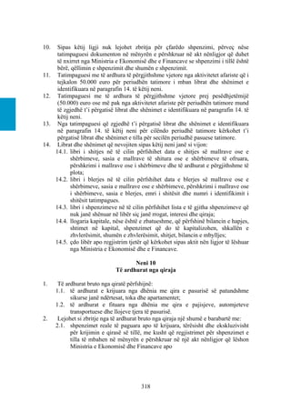 10.    Sipas këtij ligji nuk lejohet zbritja për çfarëdo shpenzimi, përveç nëse
       tatimpaguesi dokumenton në mënyrën e përshkruar në akt nënligjor që duhet
       të nxirret nga Ministria e Ekonomisë dhe e Financave se shpenzimi i tillë është
       bërë, qëllimin e shpenzimit dhe shumën e shpenzimit.
11.    Tatimpaguesi me të ardhura të përgjithshme vjetore nga aktivitetet afariste që i
       tejkalon 50.000 euro për periudhën tatimore i mban librat dhe shënimet e
       identifikuara në paragrafin 14. të këtij neni.
12.    Tatimpaguesi me të ardhura të përgjithshme vjetore prej pesëdhjetëmijë
       (50.000) euro ose më pak nga aktivitetet afariste për periudhën tatimore mund
       të zgjedhë t’i përgatisë librat dhe shënimet e identifikuara në paragrafin 14. të
       këtij neni.
13.    Nga tatimpaguesi që zgjedhë t’i përgatisë librat dhe shënimet e identifikuara
       në paragrafin 14. të këtij neni për cilëndo periudhë tatimore kërkohet t’i
       përgatisë librat dhe shënimet e tilla për secilën periudhë pasuese tatimore.
14.    Librat dhe shënimet që nevojiten sipas këtij neni janë si vijon:
      14.1. libri i shitjes në të cilin përfshihet data e shitjes së mallrave ose e
             shërbimeve, sasia e mallrave të shitura ose e shërbimeve të ofruara,
             përshkrimi i mallrave ose i shërbimeve dhe të ardhurat e përgjithshme të
             plota;
      14.2. libri i blerjes në të cilin përfshihet data e blerjes së mallrave ose e
             shërbimeve, sasia e mallrave ose e shërbimeve, përshkrimi i mallrave ose
             i shërbimeve, sasia e blerjes, emri i shitësit dhe numri i identifikimit i
             shitësit tatimpagues.
      14.3. libri i shpenzimeve në të cilin përfshihet lista e të gjitha shpenzimeve që
             nuk janë shënuar në libër siç janë rrogat, interesi dhe qiraja;
      14.4. llogaria kapitale, nëse është e zbatueshme, që përfshinë bilancin e hapjes,
             shtimet në kapital, shpenzimet që do të kapitalizohen, shkallën e
             zhvlerësimit, shumën e zhvlerësimit, shitjet, bilancin e mbylljes;
      14.5. çdo libër apo regjistrim tjetër që kërkohet sipas aktit nën ligjor të lëshuar
             nga Ministria e Ekonomisë dhe e Financave.

                                      Neni 10
                               Të ardhurat nga qiraja

1.     Të ardhurat bruto nga qiratë përfshijnë:
      1.1. të ardhurat e krijuara nga dhënia me qira e pasurisë së patundshme
            sikurse janë ndërtesat, toka dhe apartamentet;
      1.2. të ardhurat e fituara nga dhënia me qira e pajisjeve, automjeteve
            transportuese dhe llojeve tjera të pasurisë.
2.     Lejohet si zbritje nga të ardhurat bruto nga qiraja një shumë e barabartë me:
      2.1. shpenzimet reale të paguara apo të krijuara, tërësisht dhe ekskluzivisht
            për krijimin e qirasë së tillë, me kusht që regjistrimet për shpenzimet e
            tilla të mbahen në mënyrën e përshkruar në një akt nënligjor që lëshon
            Ministria e Ekonomisë dhe Financave apo




                                          318
 