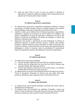 2.2. dhjet për qind (10%) të qirave të marra me qëllim të mbulimit të
          shpenzimeve të riparimit, arkëtimit të pagesave dhe të shpenzimet tjera të
          paguara apo të krijuara gjatë marrjes së qirasë.


                                   Neni 11
                     Të ardhurat nga pasuria e paprekshme

1.   Të ardhurat bruto nga pasuria e paprekshme përfshijnë të ardhurat e krijuara
     nga patentet, të drejtat autoriale, licencat, të drejtat ekskluzive dhe pasuritë
     tjera që përbëhen vetëm nga të drejtat dhe që nuk kanë formë fizike.
2.   Lejohen si zbritje nga të ardhurat bruto të krijuara nga pasuria e paprekshme,
     shpenzimet e paguara apo të krijuara me rast të krijimit të të ardhurave nga
     pasuria e paprekshme, me kusht që regjistrimet e shpenzimeve të tilla të jenë
     mbajtur në mënyrën të përshkruar në ndonjë akt nënligjor të lëshuar nga
     Ministria e Ekonomisë dhe e Financave.
3.   Shpenzimet për pasuritë e paprekshme që kanë kohëzgjatje të kufizuar të
     përdorimit (patentët, të drejtat autoriale, licencat, vizatimet dhe modelet,
     kontratat, të drejtat ekskluzive) janë të zbritshme në formë të detyrimeve për
     amortizim. Metoda e amortizimit është metoda lineare dhe pagesa bazohet në
     kohëzgjatjen e dobisë së pasurisë, ashtu siç përcaktohet në marrëveshjen
     ligjore që rregullon përvetësimin dhe përdorimin e pasurisë së paprekshme.


                                    Neni 12
                             Të ardhurat nga interesi

1.    Të ardhurat bruto nga interesi përfshijnë:
     1.1. interesin nga huat e dhëna për personat fizikë apo subjektet (entitetet);
     1.2. interesin nga flet obligacionet ose letrat tjera me vlerë të lëshuara nga
           autoritetet publike dhe organizatat afariste;
     1.3. interesin nga llogaritë (e kursimeve) të cilat sjellin interes, e që mbahen
           në banka dhe në institucione të tjera financiare.
2.    Të ardhurat bruto nga interesi nuk përfshijnë interesin (kamatën) nga mjetet e
      Trustit të Kursimeve Pensionale në Kosovë apo nga cilido fond tjetër
      pensional i përkufizuar sipas Ligjit për Fondet e Pensional të Kosovës.


                                    Neni 13
                           Të ardhurat nga dividendët

1.   Të ardhurat bruto nga dividendët përfshijnë dividendët dhe fitimin tjetër të
     shpërndarë për tatimpaguesin.
2.   Të ardhurat bruto nga dividendët nuk përfshijnë dividendët e fituara nga
     mjetet e Trustit të Kursimeve Pensionale të Kosovës apo nga cilido fond tjetër
     pensional i përkufizuar sipas Ligjin për Fondin Pensional të Kosovës.



                                        319
 