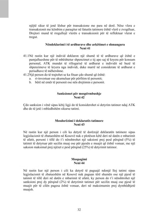 njëjtë sikur të jenë lëshur për transaksione me para në dorë. Nëse vlera e
    transaksionit me këmbim e paraqitur në faturën tatimore është vlerë e zvogëluar,
    Drejtori mund të rregullojë vlerën e transaksionit për të reflektuar vlerat e
    tregut.

                Nëndeklarimi i të ardhurave dhe arkëtimet e shmangura
                                       Neni 41

41.1 Në rastin kur një individ deklaron një shumë të të ardhurave që është e
     pamjaftueshme për të mbështetur shpenzimet e tij apo saj të kryera për konsum
     personal, ATK mundet të rillogarisë të ardhurat e individit në bazë të
     shpenzimeve të kryera nga individi, duke marrë në considerate të ardhurat e
     periudhave të mëhershme.
41.2 Një person do të trajtohet se ka fituar çdo shumë që është:
     a. ri-investuar ose akumuluar për përfitim të personit;
     b. bërë në emër të personit ose nën drejtimin e personit.


                         Sanksionet për mospërmbushje
                                    Neni 42

Çdo sanksion i vënë sipas këtij ligji do të konsiderohet si detyrim tatimor ndaj ATK
dhe do të jetë i mbledhshëm sikurse tatimi.


                        Mosdorëzimi i deklaratës tatimore
                                    Neni 43

Në rastin kur një person i cili ka detyrë të dorëzojë deklaratën tatimore sipas
legjislacionit të zbatueshëm në Kosovë nuk e plotëson këtë deri në datën e mbarimit
të afatit, personi i tillë do t’i nënshtrohet një saksioni prej pesë përqind (5%) të
tatimit të detyruar për secilin muaj ose për pjesën e muajit që është vonuar, me një
saksion maksimal prej njëzet e pesë përqind (25%) të detyrimit tatimor.


                                    Mospagimi
                                     Neni 44

Në rastin kur një person i cili ka detyrë të paguajë ndonjë lloj tatimi sipas
legjislacionit të zbatueshëm në Kosovë nuk paguan tërë shumën ose një pjesë të
tatimit të tillë deri në datën e mbarimit të afatit, ky person do t’i nënshtrohet një
sanksioni prej dy përqind (2%) të detyrimit tatimor për secilin muaj ose pjesë të
muajit për të cilën pagesa është vonuar, deri në maksimumin prej dymbëdhjetë
muajsh.




                                         32
 