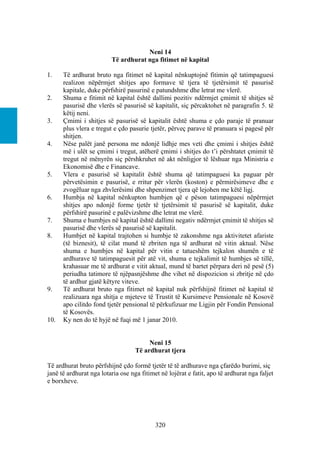 Neni 14
                         Të ardhurat nga fitimet në kapital

1.    Të ardhurat bruto nga fitimet në kapital nënkuptojnë fitimin që tatimpaguesi
      realizon nëpërmjet shitjes apo formave të tjera të tjetërsimit të pasurisë
      kapitale, duke përfshirë pasurinë e patundshme dhe letrat me vlerë.
2.    Shuma e fitimit në kapital është dallimi pozitiv ndërmjet çmimit të shitjes së
      pasurisë dhe vlerës së pasurisë së kapitalit, siç përcaktohet në paragrafin 5. të
      këtij neni.
3.    Çmimi i shitjes së pasurisë së kapitalit është shuma e çdo paraje të pranuar
      plus vlera e tregut e çdo pasurie tjetër, përveç parave të pranuara si pagesë për
      shitjen.
4.    Nëse palët janë persona me ndonjë lidhje mes veti dhe çmimi i shitjes është
      më i ulët se çmimi i tregut, atëherë çmimi i shitjes do t’i përshtatet çmimit të
      tregut në mënyrën siç përshkruhet në akt nënligjor të lëshuar nga Ministria e
      Ekonomisë dhe e Financave.
5.    Vlera e pasurisë së kapitalit është shuma që tatimpaguesi ka paguar për
      përvetësimin e pasurisë, e rritur për vlerën (koston) e përmirësimeve dhe e
      zvogëluar nga zhvlerësimi dhe shpenzimet tjera që lejohen me këtë ligj.
6.    Humbja në kapital nënkupton humbjen që e pëson tatimpaguesi nëpërmjet
      shitjes apo ndonjë forme tjetër të tjetërsimit të pasurisë së kapitalit, duke
      përfshirë pasurinë e palëvizshme dhe letrat me vlerë.
7.    Shuma e humbjes në kapital është dallimi negativ ndërmjet çmimit të shitjes së
      pasurisë dhe vlerës së pasurisë së kapitalit.
8.    Humbjet në kapital trajtohen si humbje të zakonshme nga aktivitetet afariste
      (të biznesit), të cilat mund të zbriten nga të ardhurat në vitin aktual. Nëse
      shuma e humbjes në kapital për vitin e tatueshëm tejkalon shumën e të
      ardhurave të tatimpaguesit për atë vit, shuma e tejkalimit të humbjes së tillë,
      krahasuar me të ardhurat e vitit aktual, mund të bartet përpara deri në pesë (5)
      periudha tatimore të njëpasnjëshme dhe vihet në dispozicion si zbritje në çdo
      të ardhur gjatë këtyre viteve.
9.    Të ardhurat bruto nga fitimet në kapital nuk përfshijnë fitimet në kapital të
      realizuara nga shitja e mjeteve të Trustit të Kursimeve Pensionale në Kosovë
      apo cilitdo fond tjetër pensional të përkufizuar me Ligjin për Fondin Pensional
      të Kosovës.
10.   Ky nen do të hyjë në fuqi më 1 janar 2010.


                                        Neni 15
                                   Të ardhurat tjera

Të ardhurat bruto përfshijnë çdo formë tjetër të të ardhurave nga çfarëdo burimi, siç
janë të ardhurat nga lotaria ose nga fitimet në lojërat e fatit, apo të ardhurat nga faljet
e borxheve.




                                           320
 