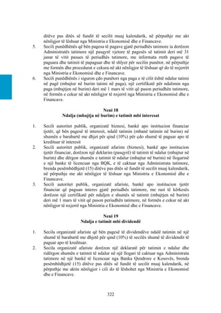 ditëve pas ditës së fundit të secilit muaj kalendarik, në përputhje me akt
     nënligjor të lëshuar nga Ministria e Ekonomisë dhe e Financave.
5.   Secili punëdhënës që bën pagesa të pagave gjatë periudhës tatimore ia dorëzon
     Administratës tatimore një pasqyrë vjetore të pagesës së tatimit deri më 31
     janar të vitit pasues të periudhës tatimore, me informata rreth pagave të
     paguara dhe tatimit të papaguar dhe të shlyer për secilin punëtor, në përputhje
     me formën dhe procedurat e cekura në akt nënligjor të lëshuar që do të nxjerrët
     nga Ministria e Ekonomisë dhe e Financave.
6.   Secili punëdhënës i siguron çdo punëtori nga paga e të cilit është ndalur tatimi
     në pagë (mbajtur në burim tatimi në paga), një certifikatë për ndalimin nga
     paga (mbajtjen në burim) deri më 1 mars të vitit që pason periudhën tatimore,
     në formën e cekur në akt nënligjor të nxjerrë nga Ministria e Ekonomisë dhe e
     Financave.

                                   Neni 18
               Ndalja (mbajtja në burim) e tatimit mbi interesat

1.   Secili autoritet publik, organizatë biznesi, bankë apo institucion financiar
     tjetër, që bën pagesë të interesit, ndalë tatimin (mbanë tatimin në burim) në
     shumën e barabartë me dhjet për qind (10%) për çdo shumë të paguar apo të
     kredituar të interesit
2.   Secili autoritet publik, organizatë afariste (biznesi), bankë apo institucion
     tjetër financiar, dorëzon një deklarim (pasqyrë) të tatimit të ndalur (mbajtur në
     burim) dhe dërgon shumën e tatimit të ndalur (mbajtur në burim) në llogarinë
     e një banke të licencuar nga BQK, e të caktuar nga Administrata tatimore,
     brenda pesëmbëdhjetë (15) ditëve pas ditës së fundit të secilit muaj kalendarik,
     në përputhje me akt nënligjor të lëshuar nga Ministria e Ekonomisë dhe e
     Financave.
3.   Secili autoritet publik, organizatë afariste, bankë apo institucion tjetër
     financiar që paguan interes gjatë periudhës tatimore, me rast të kërkesës
     dorëzon një certifikatë për ndaljen e shumës së tatimit (mbajtjen në burim)
     deri më 1 mars të vitit që pason periudhën tatimore, në formën e cekur në akt
     nënligjor të nxjerrë nga Ministria e Ekonomisë dhe e Financave.

                                     Neni 19
                         Ndalja e tatimit mbi dividendë

1.   Secila organizatë afariste që bën pagesë të dividendëve ndalë tatimin në një
     shumë të barabartë me dhjetë për qind (10%) të secilës shumë të dividendit të
     paguar apo të kredituar.
2.   Secila organizatë afariste dorëzon një deklaratë për tatimin e ndalur dhe
     ridërgon shumën e tatimit të ndalur në një llogari të caktuar nga Administrata
     tatimore në një bankë të licencuar nga Banka Qendrore e Kosovës, brenda
     pesëmbëdhjetë (15) ditëve pas ditës së fundit të secilit muaj kalendarik, në
     përputhje me aktin nënligjor i cili do të lëshohet nga Ministria e Ekonomisë
     dhe e Financave.



                                        322
 