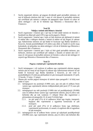 3.   Secila organizatë afariste, që paguan dividendë gjatë periudhës tatimore, në
     rast të kërkesës dorëzon deri më 1 mars të vitit pasues të periudhës tatimore
     një certifikatë për tatimin e mbajtur (të papaguar) sipas formës së cekur në
     aktin nënligjor i cili do të lëshohet nga Ministria e Ekonomisë dhe e
     Financave.

                                       Neni 20
                       Ndalja e tatimit mbi fitimet e lotarisë
1.   Secili organizator i lotarisë apo i një loje të fatit ndalë tatimin në shumën e
     barabartë me dhjet për qind (10%) nga secila pagesë e fitimit.
2.   Secili organizator i lotarisë apo i lojës së fatit dorëzon një deklaratë të tatimit
     të ndalur dhe e ridërgon shumën e tatimit të ndalur në një llogari të caktuar
     nga Administrata tatimore në një bankë të licencuar nga Banka Qendrore e
     Kosovës, brenda pesëmbëdhjetë (15) ditëve pas ditës së fundit të secilit muaj
     kalendarik, në përputhje me aktin nënligjor i cili do të lëshohet nga Ministria e
     Ekonomisë dhe e Financave.
3.   Secili organizator i lotarisë apo i lojës së fatit gjatë periudhës tatimore, pas
     kërkesës, dorëzon një certifikatë për ndaljen e shumës së tatimit deri më 1
     mars të vitit pasues të periudhës tatimore në formën e cekur në akt nënligjor të
     nxjerrë nga Ministria e Ekonomisë dhe e Financave.

                                     Neni 21
                    Pagesa e tatimit për veprimtaritë afariste

1.    Secili tatimpagues i cili realizon të ardhura nga veprimtaritë afariste paguan
      tatimin çdo tre muaj në një llogari të caktuar nga Administrata tatimore në një
      bankë të licencuar nga Banka Qendrore e Kosovës, jo më vonë se
      pesëmbëdhjetë (15) ditë pas përfundimit të çdo tremuajshi kalendarik (15 prill,
      15 korrik, 15 tetor, 15 janar).
2.    Shuma për secilën pagesë tremujore të tatimit sipas paragrafit 1 të këtij neni
      është si vijon:
     2.1. tatimpaguesit me pesëmijë (5.000) euro, apo më pak të ardhura bruto
            vjetore nga veprimtaritë afariste tridhjeteshtatë pikë pesë (37.5) euro për
            tremujor;
     2.2. tatimpaguesit me mbi pesëmijë (5.000) deri në pesëdhjetëmijë (50.000)
            euro të ardhura bruto vjetore nga veprimtaritë afariste, prej të cilëve nuk
            kërkohet dhe që nuk vendosin t’i mbajnë librat dhe regjistrimet e
            përmendura në paragrafin 14. të nenit 9 të këtij ligji:
           2.2.1. tre për qind (3%) të të ardhurave bruto nga tregtia, transporti,
                    bujqësia dhe veprimtaritë e ngjashme komerciale të çdo
                    tremujori;
           2.2.2. pesë për qind (5%) të të ardhurave bruto nga shërbimet,
                    veprimtaritë profesionale, të zanatit, të argëtimit dhe të ngjashme
                    të çdo tremujori.
     2.3. tatimpaguesit me të ardhura bruto vjetore që tejkalojnë pesëdhjetëmijë
            (50.000) euro, nga veprimtaritë afariste, prej të cilëve nuk kërkohet dhe



                                         323
 