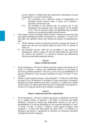 që nuk vendosin t’i mbajnë librat dhe regjistrimet e përmendura në nenin
            në paragrafin 14. të nenit 9 të këtij ligji:
           2.3.1. një të katërtën (1/4) e detyrimit tatimor të përgjithshëm për
                     periudhën aktuale tatimore duke u bazuar në të ardhurat e
                     tatueshme të llogaritura; apo
           2.3.2. për periudhën e dytë tatimore dhe ato pasuese, për të cilat
                     tatimpaguesi bën pagesën sipas këtij paragrafi, një të katërtën
                     (1/4) e 110% të detyrimit tatimor të përgjithshëm për periudhën
                     tatimore që i paraprinë periudhës aktuale tatimore.
3.    Nëse pagesat e kësteve tremujore bëhen në datat e caktuara ose para atyre dhe
      nëse pagesa përfundimtare bëhet siç kërkohet me paragrafin 5. të nenit 26 të
      këtij ligji, nuk aplikohet interesi apo dënimet për pagesa të pamjaftueshme,
      nëse:
     3.1. dallimi ndërmjet shumës që kërkohet në çdo këst tremujor dhe shumës së
            paguar për çdo këst nuk tejkalon dhjetë për qind (10%) të shumës së
            duhur ose
     3.2. pas periudhës tatimore 2005 dhe pas periudhës së parë tatimore të
            tatimpaguesit, shuma e paguar në çdo këst është dhjetë për qind (10%)
            më e lartë se një e katërta ( ¼ ) e tatimit të vlerësuar nga Administrata
            tatimore për periudhën paraprake tatimore.

                                     Neni 22
                            Pagesa e tatimit për qiratë

1.   Secili tatimpagues, i cili merr të ardhura nga qiraja, paguan çdo tremujor në vit
     tatimin në llogarinë e caktuar nga Administrata tatimore në një bankë të
     licencuar nga Banka Qendrore e Kosovës, jo më vonë se pesëmbëdhjetë (15)
     ditë pas përfundimit të çdo tremujori kalendarik (15 prill, 15 korrik, 15 tetor,
     15 janar).
2.   Shuma e secilës pagesë tremujore, sipas paragrafit 1. të këtij neni, është dhjet
     për qind (10%) e të ardhurave të tatueshme të marra nga qiraja në tremujorin
     kalendarik që është menjëherë para datës së pagesës, e zvogëluar për cilëndo
     shumë të parave të ndalura gjatë këtij tremujori, në përputhje me paragrafin 2.
     të nenit 27 të Ligjit për tatimet mbi të ardhurat e korporatave.

                                    Neni 23
                  Pagesa e tatimit për pasurinë e paprekshme

1.   Secili tatimpagues, i cili merr të ardhura nga pasuria e paprekshme, katër herë
     në vit paguan tatimin në llogarinë e një banke të licencuar nga Banka
     Qendrore e Kosovës të caktuar nga Administrata tatimore, jo më vonë se
     pesëmbëdhjetë (15) ditë pas përfundimit të çdo tremujori kalendarik (15 prill,
     15 korrik, 15 tetor, 15 janar). 2. Shuma e secilës pagesë tremujore sipas
     paragrafit 1. të këtij neni është dhjetë për qind (10%) e të ardhurave të
     tatueshme nga pasuria e paprekshme të realizuara në tremujorin kalendarik
     menjëherë para datës së pagesës.



                                        324
 