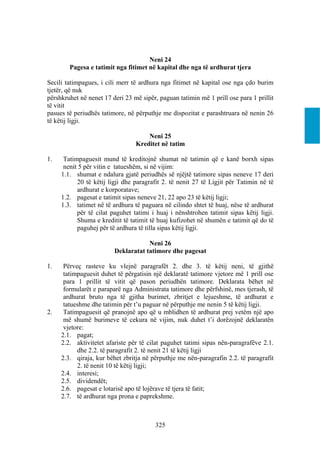 Neni 24
        Pagesa e tatimit nga fitimet në kapital dhe nga të ardhurat tjera

Secili tatimpagues, i cili merr të ardhura nga fitimet në kapital ose nga çdo burim
tjetër, që nuk
përshkruhet në nenet 17 deri 23 më sipër, paguan tatimin më 1 prill ose para 1 prillit
të vitit
pasues të periudhës tatimore, në përputhje me dispozitat e parashtruara në nenin 26
të këtij ligji.

                                     Neni 25
                                 Kreditet në tatim

1.    Tatimpaguesit mund të kreditojnë shumat në tatimin që e kanë borxh sipas
      nenit 5 për vitin e tatueshëm, si në vijim:
     1.1. shumat e ndalura gjatë periudhës së njëjtë tatimore sipas neneve 17 deri
           20 të këtij ligji dhe paragrafit 2. të nenit 27 të Ligjit për Tatimin në të
           ardhurat e korporatave;
     1.2. pagesat e tatimit sipas neneve 21, 22 apo 23 të këtij ligji;
     1.3. tatimet në të ardhura të paguara në cilindo shtet të huaj, nëse të ardhurat
           për të cilat paguhet tatimi i huaj i nënshtrohen tatimit sipas këtij ligji.
           Shuma e kreditit të tatimit të huaj kufizohet në shumën e tatimit që do të
           paguhej për të ardhura të tilla sipas këtij ligji.

                                     Neni 26
                         Deklaratat tatimore dhe pagesat

1.    Përveç rasteve ku vlejnë paragrafët 2. dhe 3. të këtij neni, të gjithë
      tatimpaguesit duhet të përgatisin një deklaratë tatimore vjetore më 1 prill ose
      para 1 prillit të vitit që pason periudhën tatimore. Deklarata bëhet në
      formularët e paraparë nga Administrata tatimore dhe përfshinë, mes tjerash, të
      ardhurat bruto nga të gjitha burimet, zbritjet e lejueshme, të ardhurat e
      tatueshme dhe tatimin për t’u paguar në përputhje me nenin 5 të këtij ligji.
2.    Tatimpaguesit që pranojnë apo që u mblidhen të ardhurat prej vetëm një apo
      më shumë burimeve të cekura në vijim, nuk duhet t’i dorëzojnë deklaratën
      vjetore:
     2.1. pagat;
     2.2. aktivitetet afariste për të cilat paguhet tatimi sipas nën-paragrafëve 2.1.
           dhe 2.2. të paragrafit 2. të nenit 21 të këtij ligji
     2.3. qiraja, kur bëhet zbritja në përputhje me nën-paragrafin 2.2. të paragrafit
           2. të nenit 10 të këtij ligji;
     2.4. interesi;
     2.5. dividendët;
     2.6. pagesat e lotarisë apo të lojërave të tjera të fatit;
     2.7. të ardhurat nga prona e paprekshme.



                                         325
 