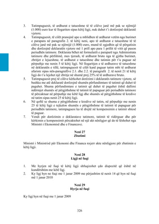 3.   Tatimpaguesit, të ardhurat e tatueshme të të cilëve janë më pak se njëmijë
     (1.000) euro kur të llogariten sipas këtij ligji, nuk duhet t’i dorëzojnë deklaratë
     vjetore.
4.   Tatimpaguesit, të cilët pranojnë apo u mblidhen të ardhurat vetëm nga burimet
     e parapara në paragrafin 2. të këtij neni, apo të ardhurat e tatueshme të të
     cilëve janë më pak se njëmijë (1.000) euro, mund të zgjedhin që të përgatisin
     dhe dorëzojnë deklaratën vjetore më 1 prill apo para 1 prillit të vitit që pason
     periudhën tatimore. Deklarata bëhet në formularët e paraparë nga Administrata
     tatimore dhe përfshinë, mes tjerash, të ardhurat bruto nga të gjitha burimet,
     zbritjet e lejueshme, të ardhurat e tatueshme dhe tatimin për t’u paguar në
     përputhje me nenin 5 të këtij ligji. Në llogaritjen e të ardhurave të tatueshme
     në deklaratën e tillë, tatimpaguesit të cilët kanë paguar tatim mbi të ardhurat
     afariste sipas nën-paragrafëve 2.1. dhe 2.2. të paragrafit 2. të nenit 21 të këtij
     ligji do t’u lejohet një zbritje në shumë prej 25% të të ardhurave bruto.
5.   Tatimpaguesit prej të cilëve kërkohet dorëzimi i deklaratës tatimore vjetore, së
     bashku me atë deklaratë dorëzojnë shumën përfundimtare të tatimit që duhet të
     paguhet. Shuma përfundimtare e tatimit që duhet të paguhet është dallimi
     ndërmjet shumës së përgjithshme të tatimit të papaguar për periudhën tatimore
     të përcaktuar në përputhje me këtë ligj dhe shumës së përgjithshme të kredive
     në tatim sipas nenit 25 të këtij ligji.
6.   Në qoftë se shuma e përgjithshme e kredive në tatim, në përputhje me nenin
     25 të këtij ligji e tejkalon shumën e përgjithshme të tatimit të papaguar për
     periudhën tatimore, tatimpaguesi ka të drejtë në kompensimin e tatimit shtesë
     të paguar.
7.   Vendi për dorëzimin e deklaratave tatimore, tatimit të ridërguar dhe për
     kërkimin e kompensimit përcaktohet në një akt nënligjor që do të lëshohet nga
     Ministri i Ekonomisë dhe e Financave.

                                        Neni 27
                                        Zbatimi

Ministri i Ministrisë për Ekonomi dhe Financa nxjerr akte nënligjore për zbatimin e
këtij ligji.

                                        Neni 28
                                      Ligji në fuqi

1.   Me hyrjen në fuqi të këtij ligji shfuqizohet çdo dispozitë që është në
     kundërshtim me këtë ligj.
2.   Ky ligj hyn ne fuqi me 1 janar 2009 me përjashtim të nenit 14 që hyn në fuqi
     më 1 janar 2010

                                     Neni 29
                                   Hyrja në fuqi

Ky ligj hyn në fuqi me 1 janar 2009



                                          326
 