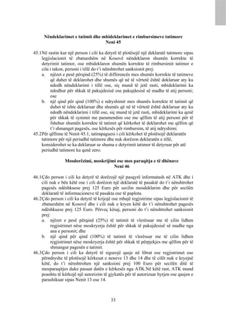 Nëndeklarimet e tatimit dhe mbideklarimet e rimbursimeve tatimore
                                  Neni 45

45.1 Në rastin kur një person i cili ka detyrë të plotësojë një deklaratë tatimore sipas
     legjislacionit të zbatueshëm në Kosovë nëndeklaron shumën korrekte të
     detyrimit tatimor, ose mbideklaron shumën korrekte të rimbursimit tatimor e
     cila i takon, personi i tillë do t’i nënshtrohet sanksionit prej:
     a. njëzet e pesë përqind (25%) të differencës mes shumës korrekte të tatimeve
          që duhet të deklarohet dhe shumës që në të vërtetë është deklaruar aty ku
          ndodh nëndeklarimi i tillë ose, siç mund të jetë rasti, mbideklarimi ka
          ndodhur për shkak të pakujdesisë ose pakujdesisë së madhe të atij personi;
          ose
     b. një qind për qind (100%) e ndryshimit mes shumës korrekte të tatimit që
          duhet të ishte deklaruar dhe shumës që në të vërtetë është deklaruar aty ku
          ndodh nëndeklarimi i tillë ose, siç mund të jetë rasti, mbideklarimi ka qenë
          për shkak të synimit me paramendim ose me qëllim të atij personi për të
          fshehur shumën korrekte të tatimit që kërkohet të deklarohet me qëllim që
          t’i shmanget pagesës, ose kërkesës për rimbursim, të atij ndryshimi.
45.2 Për qëllime të Nenit 45.1, tatimpaguesi i cili kërkohet të plotësojë deklaratën
     tatimore për një periudhë tatimore dhe nuk dorëzon deklaratën e tillë,
     konsiderohet se ka deklaruar se shuma e detyrimit tatimor të detyruar për atë
     periudhë tatimore ka qenë zero.

                 Mosdorëzimi, moskrijimi ose mos paraqitja e të dhënave
                                       Neni 46

46.1 Çdo person i cili ka detyrë të dorëzojë një pasqyrë informatash në ATK dhe i
     cili nuk e bën këtë ose i cili dorëzon një deklaratë të pasaktë do t’i nënshtrohet
     pagesës ndëshkuese prej 125 Euro për secilin mosdeklarim dhe për secilën
     deklaratë të informacioneve të pasakta ose të paplota.
46.2 Çdo person i cili ka detyrë të krijojë ose mbajë regjistrime sipas legjislacionit të
     zbatueshëm në Kosovë dhe i cili nuk e kryen këtë do t’i nënshtrohet pagesës
     ndëshkuese prej 125 Euro. Përveç kësaj, personi do t’i nënshtrohet sanksionit
     prej:
     a. njëzet e pesë përqind (25%) të tatimit të vlerësuar me të cilin lidhen
          regjistrimet nëse moskryerja është për shkak të pakujdesisë së madhe nga
          ana e personit; dhe
     b. një qind për qind (100%) të tatimit të vlerësuar me të cilin lidhen
          regjistrimet nëse moskryerja është për shkak të përpjekjes me qëllim për të
          shmangur pagesën e tatimit.
46.3 Çdo person i cili ka detyrë të sigurojë qasje në librat ose regjistrimet ose
     përndryshe të plotësojë kërkesat e neneve 13 dhe 14 dhe të cilët nuk e kryejnë
     këtë, do t’i nënshtrohen një sanksioni prej 100 Euro për secilën ditë të
     mosparaqitjes duke pasuar datën e kërkesës nga ATK.Në këtë rast, ATK mund
     poashtu të kërkojë një autorizim të gjykatës për të autorizuar hyrjen ose qasjen e
     parashikuar sipas Nenit 13 ose 14.



                                           33
 