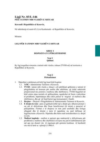 Ligji Nr. 03/L-146
PËR TATIMIN MBI VLERËN E SHTUAR

Kuvendi i Republikës së Kosovës,

Në mbështetje të nenit 65 (1) te Kushtetutës së Republikës së Kosovës,


Miraton


LIGJ PËR TATIMIN MBI VLERËN E SHTUAR


                                 KREU I
                       DISPOZITAT E PËRGJITHSHME

                                       Neni 1
                                       Qëllimi

Ky ligj rregullon sistemin e tatimit mbi vlerën e shtuar (TVSH-në) në territorin e
Republikës së Kosovës.


                                       Neni 2
                                    Përkufizimet

1.   Shprehjet e përdorura në këtë ligj kanë këtë kuptim:
      1.1. ATK - Administrata Tatimore e Kosovës.
      1.2. TVSH - tatimi mbi vlerën e shtuar i cili përfshinë aplikimin e tatimit të
           përgjithshëm në konsum për mallra dhe shërbime, që është saktësisht
           proporcional me çmimin e mallrave dhe shërbimeve. TVSH llogaritet në
           këtë çmim sipas normës së aplikueshme, ngarkohet në fazat e ndryshme
           të prodhimit, shpërndarjes dhe ciklit jetësor të tregtisë së mallrave dhe
           shërbimeve, dhe që në fund bartet nga konsumatori i fundit.
      1.3. Drejtor – Drejtori i Përgjithshëm të Administratës Tatimore të Kosovës.
      1.4. E drejta in rem - para së gjithash është një e drejtë që e dhuron pronari i
           saj për të shfrytëzuar dhe fituar beneficionet (të mirat) e pasurisë së
           paluajtshme. Format e të drejtave in rem janë usufrukti dhe lizingu
           afatgjatë dhe të drejtat e tjera të ngjashme siç janë definuar në
           legjislacionin e Kosovës. Hipoteka dhe barra nuk konsiderohen si e drejtë
           in rem.
      1.5. Mallrat kapitale - mallrat si pajisjet apo makineritë e shfrytëzuara për
           prodhimin e mallrave dhe sherbimeve të tjera me jetë të dobishmerisë për
           një apo me shumë vite të siguruara për qmimin kushtues të barabartë
           ose më të lartë se njëmijë (1.000) €.


                                         331
 