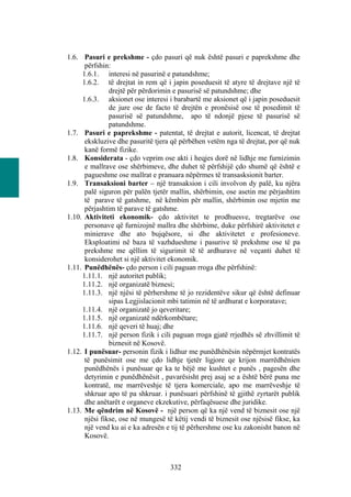 1.6. Pasuri e prekshme - çdo pasuri që nuk është pasuri e paprekshme dhe
      përfshin:
     1.6.1. interesi në pasurinë e patundshme;
     1.6.2. të drejtat in rem që i japin poseduesit të atyre të drejtave një të
               drejtë për përdorimin e pasurisë së patundshme; dhe
     1.6.3. aksionet ose interesi i barabartë me aksionet që i japin poseduesit
               de jure ose de facto të drejtën e pronësisë ose të posedimit të
               pasurisë së patundshme, apo të ndonjë pjese të pasurisë së
               patundshme.
1.7. Pasuri e paprekshme - patentat, të drejtat e autorit, licencat, të drejtat
      ekskluzive dhe pasuritë tjera që përbëhen vetëm nga të drejtat, por që nuk
      kanë formë fizike.
1.8. Konsiderata - çdo veprim ose akti i heqjes dorë në lidhje me furnizimin
      e mallrave ose shërbimeve, dhe duhet të përfshijë çdo shumë që është e
      pagueshme ose mallrat e pranuara nëpërmes të transasksionit barter.
1.9. Transaksioni barter – një transaksion i cili involvon dy palë, ku njëra
      palë siguron për palën tjetër mallin, shërbimin, ose asetin me përjashtim
      të parave të gatshme, në këmbim për mallin, shërbimin ose mjetin me
      përjashtim të parave të gatshme.
1.10. Aktiviteti ekonomik- çdo aktivitet te prodhuesve, tregtarëve ose
      personave që furnizojnë mallra dhe shërbime, duke përfshirë aktivitetet e
      minierave dhe ato bujqësore, si dhe aktivitetet e profesioneve.
      Eksploatimi në baza të vazhdueshme i pasurive të prekshme ose të pa
      prekshme me qëllim të sigurimit të të ardhurave në veçanti duhet të
      konsiderohet si një aktivitet ekonomik.
1.11. Punëdhënës- çdo person i cili paguan rroga dhe përfshinë:
     1.11.1. një autoritet publik;
     1.11.2. një organizatë biznesi;
     1.11.3. një njësi të përhershme të jo rezidentëve sikur që është definuar
               sipas Legjislacionit mbi tatimin në të ardhurat e korporatave;
     1.11.4. një organizatë jo qeveritare;
     1.11.5. një organizatë ndërkombëtare;
     1.11.6. një qeveri të huaj; dhe
     1.11.7. një person fizik i cili paguan rroga gjatë rrjedhës së zhvillimit të
               biznesit në Kosovë.
1.12. I punësuar- personin fizik i lidhur me punëdhënësin nëpërmjet kontratës
      të punësimit ose me çdo lidhje tjetër ligjore qe krijon marrëdhënien
      punëdhënës i punësuar qe ka te bëjë me kushtet e punës , pagesën dhe
      detyrimin e punëdhënësit , pavarësisht prej asaj se a është bërë puna me
      kontratë, me marrëveshje të tjera komerciale, apo me marrëveshje të
      shkruar apo të pa shkruar. i punësuari përfshinë të gjithë zyrtarët publik
      dhe anëtarët e organeve ekzekutive, përfaqësuese dhe juridike.
1.13. Me qëndrim në Kosovë - një person që ka një vend të biznesit ose një
      njësi fikse, ose në mungesë të këtij vendi të biznesit ose njësisë fikse, ka
      një vend ku ai e ka adresën e tij të përhershme ose ku zakonisht banon në
      Kosovë.



                                    332
 