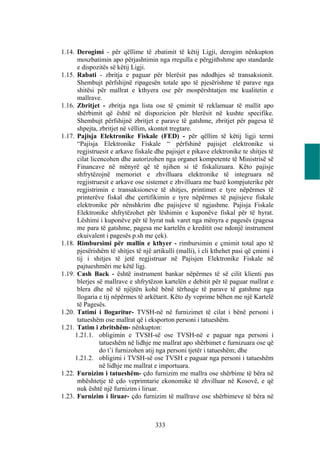1.14. Derogimi - për qëllime të zbatimit të këtij Ligji, derogim nënkupton
      moszbatimin apo përjashtimin nga rregulla e përgjithshme apo standarde
      e dispozitës së këtij Ligji.
1.15. Rabati - zbritja e paguar për blerësit pas ndodhjes së transaksionit.
      Shembujt përfshijnë ripagesën totale apo të pjesërishme të parave nga
      shitësi për mallrat e kthyera ose për mospërshtatjen me kualitetin e
      mallrave.
1.16. Zbritjet - zbritja nga lista ose të çmimit të reklamuar të mallit apo
      shërbimit që është në dispozicion për blerësit në kushte specifike.
      Shembujt përfshijnë zbritjet e parave të gatshme, zbritjet për pagesa të
      shpejta, zbritjet në vëllim, skontot tregtare.
1.17. Pajisja Elektronike Fiskale (FED) - për qëllim të këtij ligji termi
      “Pajisja Elektronike Fiskale “ përfshinë pajisjet elektronike si
      regjistruesit e arkave fiskale dhe pajisjet e pikave elektronike te shitjes të
      cilat licencohen dhe autorizohen nga organet kompetente të Ministrisë së
      Financave në mënyrë që të njihen si të fiskalizuara. Këto pajisje
      shfrytëzojnë memoriet e zhvilluara elektronike të integruara në
      regjistruesit e arkave ose sistemet e zhvilluara me bazë kompjuterike për
      regjistrimin e transaksioneve të shitjes, printimet e tyre nëpërmes të
      printerëve fiskal dhe çertifikimin e tyre nëpërmes të pajisjeve fiskale
      elektronike për nënshkrim dhe pajisjeve të ngjashme. Pajisja Fiskale
      Elektronike shfrytëzohet për lëshimin e kuponëve fiskal për të hyrat.
      Lëshimi i kuponëve për të hyrat nuk varet nga mënyra e pagesës (pagesa
      me para të gatshme, pagesa me kartelën e kreditit ose ndonjë instrument
      ekuivalent i pagesës p.sh me çek).
1.18. Rimbursimi për mallin e kthyer - rimbursimin e çmimit total apo të
      pjesërishëm të shitjes të një artikulli (malli), i cli kthehet pasi që çmimi i
      tij i shitjes të jetë regjistruar në Pajisjen Elektronike Fiskale në
      pajtueshmëri me këtë ligj.
1.19. Cash Back - është instrument bankar nëpërmes të së cilit klienti pas
      blerjes së mallrave e shfrytëzon kartelën e debitit për të paguar mallrat e
      blera dhe në të njëjtën kohë bënë tërheqje të parave të gatshme nga
      llogaria e tij nëpërmes të arkëtarit. Këto dy veprime bëhen me një Kartelë
      të Pagesës.
1.20. Tatimi i llogaritur- TVSH-në në furnizimet të cilat i bënë personi i
      tatueshëm ose mallrat që i eksporton personi i tatueshëm.
1.21. Tatim i zbritshëm- nënkupton:
     1.21.1. obligimin e TVSH-së ose TVSH-në e paguar nga personi i
                tatueshëm në lidhje me mallrat apo shërbimet e furnizuara ose që
                do t’i furnizohen atij nga personi tjetër i tatueshëm; dhe
     1.21.2. obligimi i TVSH-së ose TVSH e paguar nga personi i tatueshëm
                në lidhje me mallrat e importuara.
1.22. Furnizim i tatueshëm- çdo furnizim me mallra ose shërbime të bëra në
      mbështetje të çdo veprimtarie ekonomike të zhvilluar në Kosovë, e që
      nuk është një furnizim i liruar.
1.23. Furnizim i liruar- çdo furnizim të mallrave ose shërbimeve të bëra në



                                     333
 