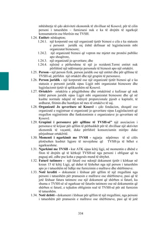 mbështetje të çdo aktiviteti ekonomik të zhvilluar në Kosovë, për të cilin
      personi i tatueshëm – furnizuesi nuk e ka të drejtën të ngarkojë
      konsumatorin ose blerësin me TVSH.
1.24. Entitet- nënkupton;
     1.24.1. një korporatë ose një organizatë tjetër biznesi e cila e ka statusin
               e personit juridik siç është definuar në legjislacionin mbi
               organizatat biznesore;
     1.24.2. një organizatë biznesi që vepron me mjetet me pronësi publike
               apo shoqërore,
     1.24.3. një organizatë jo qeveritare; dhe
     1.24.4. njësinë e përhershme të një jo rezidenti.Termi entitet nuk
               përfshinë një ndërmarrje personale të biznesit apo një ortakëri.
1.25. Person - një person fizik, person juridik ose një entitet dhe për qëllime të
      TVSH-së, përfshin një ortakëri dhe një grupim të personave.
1.26. Person juridik - një korporatë ose një organizatë tjetër biznesi që e ka
      statusin e personit juridik sipas Ligjit mbi organizatat biznesore dhe
      legjislacionit tjetër të aplikueshëm në Kosovë.
1.27. Ortakëri- ortakëria e përgjithshme dhe ortakërinë e kufizuar që nuk
      është person juridik sipas Ligjit mbi organizatat biznesore dhe që në
      kushte normale ndajnë në mënyrë proporcionale pjesët e kapitalit, të
      ardhurat, fitimin dhe humbjen në mes të ortakëve të saj.
1.28. Organizatë Jo qeveritare në Kosovë - çdo fondacion, shoqatë ose
      organizatë e regjistruar si organizatë jo qeveritare sipas Legjislacionit që
      rregullon regjistrimin dhe funksionimin e organizatave jo qeveritare në
      Kosovë.
1.29. Grupimi i personave për qëllime të TVSH-së” një asociacion i
      personave të krijuar për qëllim të përbashkët për të zhvilluar një aktivitet
      ekonomik të veçantë, duke përfshirë konsorciumin mirëpo duke
      përjashtuar ortakëritë.
1.30. Momenti i ngarkimit me TVSH - ngjarja nëpërmes të së cilës
      plotësohen kushtet ligjore të nevojshme që TVSH-ja të bëhet e
      ngarkueshme.
1.31. Ngarkimi me TVSH - kur ATK sipas këtij ligji, në momentin e dhënë e
      fiton të drejtën që të kërkojë TVSH-në nga personi i obliguar që ta
      paguaj atë, edhe pse koha e pagesës mund të shtyhet.
1.32. Faturë tatimore - një faturë ose ndonjë dokument tjetër i kërkuar në
      kreun 15 të këtij Ligji, që duhet të lëshohet nga një person i tatueshëm
      apo jo i tatueshëm në lidhje me furnizimin e mallrave dhe shërbimeve.
1.33. Notë krediti – dokument i lëshuar për qëllim të një rregullimi nga
      personi i tatueshëm për pranuesin e mallrave ose shërbimeve, pasi që të
      jetë lëshuar fatura tatimore ose një dokument që shërben si faturë, ku
      shuma e TVSH-së së ngarkuar në faturën tatimore ose në dokumentin që
      shërben si faturë, e tejkalon obligimin real të TVSH-së për atë furnizim
      të tatueshëm.
1.34. Notë debiti - dokument i lëshuar për qëllim të një rregullimi, nga personi
      i tatueshëm për pranuesin e mallrave ose shërbimeve, pasi që të jetë



                                    334
 