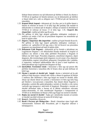 lëshuar fatura tatimore ose një dokument që shërben si faturë, ku shuma e
        TVSH-së së ngarkuar në faturën tatimore ose në dokumentin që shërben
        si faturë është më e ulët se obligimi real i TVSH-së për atë furnizim të
        tatueshëm.
1.35.   Kuponi fiskal, kuponi - dokument që i ka disa, por jo të gjitha tiparet e
        faturës të referuar në kreun 15 të këtij ligji dhe prandaj nuk mundet të
        shfrytëzohet si evidencë për të drejtën e zbritjes së tatimit të zbritshëm të
        TVSH-së të referuar në kreun 13 të këtij ligji. 1.36. Eksporti dhe
        eksportimi - mallrat që dalin nga Kosova.
1.36.   Për qëllime të këtij ligji eksport gjithashtu nënkupton vendosjen e
        mallrave në zonën e lirë ose në procedurat doganore ose aranzhimet që
        kanë të njëjtin efekt.
1.37.   Import, i importuar dhe importimi - mallrat që hyjnë brenda Kosovës.
        Për qëllime të këtij ligji import gjithashtu nënkupton vendosjen e
        mallrave në qarkullim të lirë nga zona e lirë në Kosovë ose procedura
        doganore ose aranzhimet që kanë të njëjtin efekt.
1.38.   Dokument Unik Doganor - dokumenti që ka formën e përcaktuar me
        Legjislacion Doganor i cili shfrytëzohet brenda strukturës së tregtisë së
        mallrave me shtetet e treta duke përfshirë Procedurat e Doganës të
        lidhura me këtë tregti. Procedura doganore, aranzhimet doganore, depot
        doganore, dhe terminologjia tjetër doganore si p.sh zonat e lira, deponimi
        i përkohshëm, regjimi i pezullimit, përpunimi i brendshëm dhe i jashtëm,
        ri importimi, transporti ndërkombëtar dhe të tjera”e kanë kuptimin siç
        është përcaktuar nga Legjislacioni Doganor në fuqi.
1.39.   Qarkullimi, Furnizimet totale - furnizimet e bëra nga një person dhe
        përfshin furnizimet e tatueshme dhe të liruara sikur që janë definuar në
        këtë Ligj;
1.40.   Skema e normës së sheshtë për bujqit- skema e tatimimit që ka për
        qëllim të bëjë thyerjen e tatimit mbi vlerën e shtuar të ngarkuar në blerjet
        e mallrave dhe shërbimet e bëra nga bujqit me normë të sheshtë, duke
        shtuar një shumë shtesë në çmimin e furnizimeve të bëra nga këta bujq
        për blerësit e tyre-personat e tatueshëm. Kjo shumë shtesë llogaritet si
        përqindje e çmimit dhe quhet përqindja e normës së sheshtë, e cila varion
        varësisht nga kategoria e aktivitetit të bujqësisë. Përqindjet e normës së
        sheshtë definohen duke u bazuar në të dhënat statistikore relevante
        makro-ekonomike, të cilat mundësojnë llogaritjen e kompensimit të
        TVSH-së së zbritëshme në blerjet e bëra nga bujqit me normë të sheshtë.
1.41.   Bujku me normë të sheshtë - bujku që i nënshtrohet skemës së normës
        së sheshtë siq është referuar në nenin 60 të këtij Ligji.
1.42.   Kosovë - Republika e Kosovës.
1.43.   Bordi i Pavarur për Rishqyrtim – Bordi i themeluar sipas Ligjit mbi
        Administratën Tatimore dhe Procedurat, për ti shqyrtuar ankesat e
        tatimpaguesve.

                                   Neni 3
                              Objekti i tatuarjes



                                      335
 