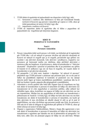 1.   TVSH duhet të ngarkohet në pajtueshmëri me dispozitat e këtij ligji, mbi:
      1.1. furnizimin e mallrave dhe shërbimeve të bëra për konsideratë brenda
            territorit të Kosovës nga personi i tatueshëm që vepron si i tillë, sikur që
            është paracaktuar në nenin 4 të këtij Ligji; dhe
      1.2. importimin e mallrave në Kosovë.
2.   TVSH në importime duhet të ngarkohet dhe të bëhet e pagueshme në
     pajtueshmëri me rregullimet për detyrimet doganore.



                                  KREU II
                           PERSONAT E TATUESHËM

                                      Neni 4
                                Personat e tatueshëm

1.   Person i tatueshëm është secili person i cili është, ose kërkohet që të regjistrohet
     për TVSH dhe i cili në mënyrë të pavarur zhvillon një aktivitet ekonomik në
     Kosovë në mënyrë të rregullt apo jo të rregullt, pavarësisht nga qëllimi ose
     rezultati i atij aktiviteti ekonomik. Çdo aktivitet i prodhuesve, tregtarëve ose
     personave që furnizojnë mallra ose shërbime, duke përfshirë aktivitetet e
     minierave dhe ato bujqësore, të profesioneve, duhet të konsiderohet si “Aktivitet
     ekonomik”. Eksploatimi i pasurisë së prekshme dhe të pa prekshme me qëllim
     të krijimit të të ardhurave nga ato në baza të rregullta, në veçanti duhet të
     konsiderohet si një aktivitet ekonomik.
2.   Në paragrafin 1 të këtij neni, kuptimi i shprehjes “në mënyrë të pavarur“
     përjashton nga TVSH personat e punësuar apo personat tjerë, me sa ata janë të
     lidhur me punëdhënës nëpërmes të kontratës së punësimit ose me ndonjë
     detyrim tjetër ligjor që krijon marrëdhënien punëdhënës i punësuar dhe ka të
     bëjë me kushtet e punës, pagesën dhe përgjegjësitë e punëdhënësit.
3.   Autoritetet e nivelit qendror dhe lokal dhe organet tjera të rregulluara me ligj,
     nuk duhet të konsiderohen si persona të tatueshëm në lidhje me aktivitetet ose
     transaksionet në të cilat angazhohen si autoritete publike, edhe atëherë kur
     mbledhin tagra, taksa, kontribute ose pagesa në lidhje me ato aktivitete ose me
     ato transaksione. Mirëpo kur ato angazhohen në aktivitetet ose transaksionet e
     përkufizuara në Aneksin 1 të këtij ligji, në lidhje me këto aktivitete ose me këto
     transaksione ato duhet të konsiderohen si persona të tatueshëm, me kusht që
     këto aktivitete të mos zhvillohen në shkallë shumë të ulët sa që të jenë të
     papërfillshme, ose nëse zhvillohen nga personat juridik apo fizik, ku personat e
     tillë nuk do të ishin të obliguar të regjistrohen për qëllime të TVSH-së, sikur që
     është referuar në nenin 6 të këtij ligji.
4.   Organet e organizatave Ndërkombëtare, Shtetet e huaja dhe agjencionet e tyre
     nuk duhet të konsiderohen si persona të tatueshëm në lidhje me aktivitetet ose
     transaksionet e ngjashme apo identike me ato të përmendura në paragrafin 3 të
     këtij neni, edhe nëse ato pranojnë pagesa në lidhje me ato aktivitete. Mirëpo



                                          336
 