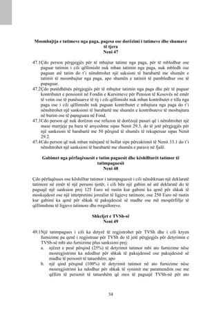 Mosmbajtja e tatimeve nga paga, pagesa ose dorëzimi i tatimeve dhe shumave
                                  të tjera
                                  Neni 47

47.1 Çdo person përgjegjës për të mbajtur tatime nga paga, për të mbledhur ose
     paguar tatimin i cili qëllimisht nuk mban tatimin nga paga, nuk mbledh ose
     paguan atë tatim do t’i nënshtrohet një saksioni të barabartë me shumën e
     tatimit të mosmbajtur nga paga, apo shumën e tatimit të pambledhur ose të
     papaguar.
47.2 Çdo punëdhënës përgjegjës për të mbajtur tatimin nga paga dhe për të paguar
     kontributet e pensionit në Fondin e Kursimeve për Pension të Kosovës në emër
     të vetin ose të punësuarve të tij i cili qëllimisht nuk mban kontributet e tilla nga
     paga ose i cili qëllimisht nuk paguan kontributet e mbajtura nga paga do t’i
     nënshtrohet një sanksioni të barabartë me shumën e kontributeve të mosbajtura
     në burim ose të papaguara në Fond.
47.3 Cdo person që nuk dorëzon ose refuzon të dorëzojë pasuri që i nënshtrohet një
     mase marrjeje pa baza të arsyeshme sipas Nenit 29.3, do të jetë përgjegjës për
     një sanksioni të barabartë me 50 përqind të shumës të rekuperuar sipas Nenit
     29.2.
47.4 Cdo person që nuk mban mënjanë të hollat sips përcaktimit të Nenit 33.1 do t’i
     nënshtrohet një sanksioni të barabartë me shumën e parave në fjalë.

     Gabimet nga përfaqësuesit e tatim paguesit dhe këshilltarët tatimor të
                                tatimpaguesit
                                   Neni 48

Çdo përfaqësues ose këshilltar tatimor i tatimpaguesit i cili nënshkruan një deklaratë
tatimore në emër të një personi tjetër, i cili bën një gabim në atë deklaratë do të
paguajë një sanksion prej 125 Euro në rastin kur gabimi ka qenë për shkak të
moskujdesit ose një interpretimi jorealist të ligjeve tatimore, ose 250 Euro në rastin
kur gabimi ka qenë për shkak të pakujdesisë së madhe ose më mospërfillje të
qëllimshme të ligjeve tatimore dhe rregulloreve.

                                 Shkeljet e TVSh-së
                                      Neni 49

49.1 Një tatimpagues i cili ka detyrë të regjistrohet për TVSh dhe i cili kryen
     furnizime pa qenë i regjistruar për TVSh do të jetë përgjegjës për detyrimin e
     TVSh-së mbi ato furnizime plus sanksioni prej:
     a. njëzet e pesë përqind (25%) të detyrimit tatimor mbi ato furnizime nëse
         mosregjistrimi ka ndodhur për shkak të pakujdesisë ose pakujdesisë së
         madhe të personit të tatueshëm; apo
     b. një qind përqind (100%) të detyrimit tatimor në ato furnizime nëse
         mosregjistrimi ka ndodhur për shkak të synimit me paramendim ose me
         qëllim të personit të tatueshëm që mos të paguajë TVSh-në për ato



                                           34
 