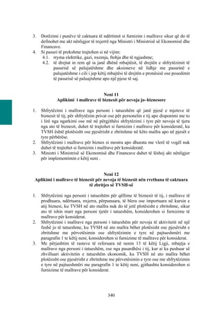 3.   Dorëzimi i punëve të caktuara të ndërtimit si furnizim i mallrave sikur që do të
     definohet me akt nënligjor të nxjerrë nga Ministri i Ministrisë së Ekonomisë dhe
     Financave.
4.   Si pasuri të prekshme trajtohen si në vijim:
      4.1. rryma elektrike, gazi, nxemja, ftohja dhe të ngjashme;
      4.2. të drejtat in rem që ia janë dhënë mbajtësit, të drejtën e shfrytëzimit të
            pasurisë së palujatëshme dhe aksioneve në lidhje me pasurinë e
            palujatëshme i cili i jep këtij mbajtësi të drejtën e pronësisë ose posedimit
            të pasurisë së paluajtshme apo një pjese të saj.


                                     Neni 11
             Aplikimi i mallrave të biznesit për nevoja jo–biznesore

1.   Shfrytëzimi i mallrave nga personi i tatueshëm që janë pjesë e mjeteve të
     biznesit të tij, për shfrytëzim privat ose për personelin e tij apo disponimi me to
     i lirë nga ngarkimi ose më në përgjithësi shfrytëzimi i tyre për nevoja të tjera
     nga ato të biznesit, duhet të trajtohet si furnizim i mallrave për konsideratë, ku
     TVSH është plotësisht ose pjesërisht e zbritshme në këto mallra apo në pjesët e
     tyre përbërëse.
2.   Shfrytëzimi i mallrave për biznes si mostra apo dhurata me vlerë të vogël nuk
     duhet të trajtohet si furnizim i mallrave për konsideratë.
3.   Ministri i Ministrisë së Ekonomisë dhe Financave duhet të lëshoj akt nënligjor
     për implementimin e këtij neni .


                                     Neni 12
 Aplikimi i mallrave të biznesit për nevoja të biznesit nën rrethana të caktuara
                             të zbritjes së TVSH-së

1.   Shfrytëzimi nga personi i tatueshëm për qëllime të biznesit të tij, i mallrave të
     prodhuara, ndërtuara, nxjerra, përpunuara, të blera ose importuara në kursin e
     atij biznesi, ku TVSH në ato mallra nuk do të jetë plotësisht e zbritshme, sikur
     ato të ishin marr nga personi tjetër i tatueshëm, konsiderohen si furnizime të
     mallrave për konsiderat.
2.   Shfrytëzimi i mallrave nga personi i tatueshëm për nevoja të aktivitetit në një
     fushë jo të tatueshme, ku TVSH në ato mallra bëhet plotësisht ose pjesërisht e
     zbritshme me përvetësimin ose shfrytëzimin e tyre në pajtueshmëri me
     paragrafin 1 te këtij neni, konsiderohen si furnizime të mallrave për konsiderat.
3.   Me përjashtim të rasteve të referuara në nenin 13 të këtij Ligji, mbajtja e
     mallrave nga personi i tatueshëm, ose nga pasardhësi i tij, kur ai ka pushuar së
     zhvilluari aktivitetin e tatueshëm ekonomik, ku TVSH në ato mallra bëhet
     plotësisht ose pjesërisht e zbritshme me përvetësimin e tyre ose me shfrytëzimin
     e tyre në pajtueshmëri me paragrafin 1 te këtij neni, gjithashtu konsiderohen si
     furnizime të mallrave për konsiderat.




                                          340
 