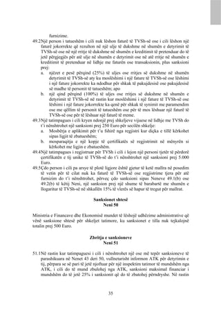 furnizime.
49.2 Një person i tatueshëm i cili nuk lëshon faturë të TVSh-së ose i cili lëshon një
     faturë jokorrekte që rezulton në një ulje të dukshme në shumën e detyrimit të
     TVSh-së ose në një rritje të dukshme në shumën e kreditimit të pretenduar do të
     jetë përgjegjës për atë ulje në shumën e detyrimit ose në atë rritje në shumën e
     kreditimit të pretenduar në lidhje me faturën ose transaksionin, plus sanksioni
     prej:
     a. njëzet e pesë përqind (25%) të uljes ose rritjes së dukshme në shumën
          detyrimit të TVSh-së aty ku moslëshimi i një fature të TVSh-së ose lëshimi
          i një fature jokorrekte ka ndodhur për shkak të pakujdesisë ose pakujdesisë
          së madhe të personit të tatueshëm; apo
     b. një qind përqind (100%) të uljes ose rritjes së dukshme në shumën e
          detyrimit të TVSh-së në rastin kur moslëshimi i një fature të TVSh-së ose
          lëshimi i një fature jokorrekte ka qenë për shkak të synimit me paramendim
          ose me qëllim të personit të tatueshëm ose për të mos lëshuar një faturë të
          TVSh-së ose për të lëshuar një faturë të rreme.
49.3 Një tatimpagues i cili kryen ndonjë prej shkeljeve vijuese në lidhje me TVSh do
     t’i nënshtrohet një sanksioni prej 250 Euro për secilën shkelje:
     a. Mosbërja e aplikimit për t’u fshirë nga regjistri kur diçka e tillë kërkohet
          sipas ligjit të zbatueshëm;
     b. mosparaqitja e një kopje të çertifikatës së regjistrimit në mënyrën si
          kërkohet me ligjin e zbatueshëm.
49.4 Një tatimpagues i regjistruar për TVSh i cili i lejon një personi tjetër të përdorë
     çertifikatën e tij unike të TVSh-së do t’i nënshtrohet një sanksioni prej 5.000
     Euro.
49.5 Çdo person i cili pa arsye të plotë ligjore është gjetur të ketë mallra në posedim
     të vetin për të cilat nuk ka faturë të TVSh-së ose regjistrime tjera për atë
     furnizim do t’i nënshtrohet, përveç çdo sanksioni sipas Neneve 49.1(b) ose
     49.2(b) të këtij Neni, një sanksion prej një shume të barabartë me shumën e
     llogaritur të TVSh-së në shkallën 15% të vlerës së hapur të tregut për mallrat.

                                  Sanksionet shtesë
                                      Neni 50

Ministria e Financave dhe Ekonomisë mundet të lëshojë udhëzime administrative që
vënë sanksione shtesë për shkeljet tatimore, ku sanksionet e tilla nuk tejkalojnë
totalin prej 500 Euro.

                                Zbritja e sanksioneve
                                       Neni 51

51.1 Në rastin kur tatimpaguesi i cili i nënshtrohet një ose më tepër sanksioneve të
     parashikuara në Nenet 43 deri 50, vullnetarisht informon ATK për detyrimin e
     tij, përpara se së pari të jetë njoftuar për një inspektim tatimor të mundshëm nga
     ATK, i cili do të mund zbulohej nga ATK, sanksioni maksimal financiar i
     mundshëm do të jetë 25% i sanksionit që do të zbatohej përndryshe. Në rastin



                                          35
 