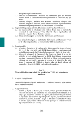 pasqyrat e llogarive apo pagesat;
   2.2. furnizimi i vazhdueshëm i mallrave dhe shërbimeve gjatë një periudhe
        kohore duhet të konsiderohet se është përfunduar në intervalet prej një
        muaji;
   2.3. kontratat afatgjate, përfshirë këtu kontratat ndërtimore afatgjate dhe
        kontratat afatgjata të instalimit, duhet të konsiderohen si të përfunduara në
        intervale të rregullta por së paku në fund të secilit vit kalendarik.
3. Pagesat në llogari para se të bëhet furnizimi i mallrave dhe shërbimeve:
   3.1. kur pagesa duhet të bëhet apo është bërë në llogari para se mallrat dhe
        shërbimet të jenë furnizuar, TVSh duhet të bëhet e ngarkueshme në
        pranimin e pagesës dhe në shumën e pranuar;
   3.2. faturat e lëshuara para se mallrat dhe shërbimet të jenë furnizuar:

        Kur fatura lëshohet para se mallrat dhe shërbimet të jenë furnizuar, TVSH
        do të bëhet e ngarkueshme në momentin kur është lëshuar fatura.

4. Rastet speciale:
    4.1. në rastin e furnizimeve të mallrave dhe shërbimeve të referuara në nenet
         11, 12 ,15 dhe 16 të këtij Ligji, TVSH duhet të bëhet e ngarkueshme në
         periudhën tatimore në të cilën ka ndodhur momenti i lindjes së detyrimit;
    4.2. Ministri i Ministrisë së Ekonomisë dhe Financave duhet të nxjerr akt
         nënligjor në mënyrë që të parasheh se TVSH do të bëhet e ngarkueshme
         nga data e momentit të lindjes se detyrimit në lidhje me transaksionet e
         caktuara ose kategoritë e caktuara të personave të tatueshëm, ku afati
         kohor i imponuar për lëshimin e faturës sikur që është referuar në
         paragrafin 4 të nenit 44 të këtij Ligji nuk është respektuar.


                                   Neni 23
   Momenti i lindjes se detyrimit dhe ngarkimi me TVSH për importimin e
                                   mallrave

1. Rregulla e përgjithshme:
    Momenti i lindjes se detyrimit ndodhë dhe TVSH duhet të bëhet e ngarkueshme
    kur të importohen mallrat.

2. Rregullat speciale:
    2.1. mallrat që hyjnë në Kosovë, të cilat nuk janë në qarkullim të lirë dhe
         vendosen nën njërën nga aranzhimet ose situatat e referuara në nenin 35 të
         këtij Ligji, procedurat kalimtare të doganës, nën aranzhimet e përkohshme
         të importimit me lirim total nga obligimet e importit, ose nën aranzhimet
         kalimtare të jashtme, momenti i lindjes se detyrimit ndodhë dhe TVSH do
         të bëhet e ngarkueshme vetëm kur mallrat pushojnë të jenë të mbuluara
         nga këto aranzhime apo situata;



                                        350
 