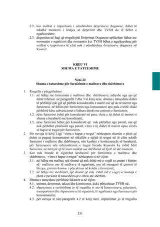 2.2. kur mallrat e importuara i nënshtrohen detyrimeve doganore, duhet të
          ndodhë momenti i lindjes se detyrimit dhe TVSH do të bëhet e
          ngarkueshme;
     2.3. dispozitat në fuqi që rregullojnë Detyrimet Doganore aplikohen lidhur me
          momentin e ngarkimit dhe momentin kur TVSH bëhet e ngarkueshme për
          mallrat e importuara të cilat nuk i nënshtrohen detyrimeve doganore në
          Kosovë.



                                  KREU VI
                             SHUMA E TATUESHME


                                  Neni 24
         Shuma e tatueshme për furnizimin e mallrave dhe shërbimeve

1.   Rregulla e përgjithshme:
     1.1. në lidhje me furnizimin e mallrave dhe shërbimeve, ndryshe nga ajo që
          është referuar në paragrafët 2 dhe 3 të këtij neni, shuma e tatueshme duhet
          të përfshijë çdo gjë që përbën konsideratën e marrë ose që do të merret nga
          furnizuesi, në kthim për furnizimin nga konsumatori apo pala e tretë, duke
          përfshirë këtu subvencionet e lidhura direkt me çmimin e furnizimit;
     1.2. nëse furnizimi është për konsideratë në para, vlera e tij duhet të merret si
          shuma e barabartë me konsideratë;
     1.3. nëse furnizimi bëhet për konsideratë që nuk përbëhet nga paratë, ose që
          nuk përbëhet plotësisht nga paratë, vlera e tij duhet të merret sipas vlerës
          së hapur të tregut për furnizimin.
2.   Për nevoja të këtij Ligji “vlera e hapur e tregut” nënkupton shumën e plotë që
     duhet ta paguaj konsumatori në shkallën e njëjtë të tregut në të cilin ndodh
     furnizimi i mallrave dhe shërbimeve, nën kushtet e konkurrencës së barabartë,
     për furnizuesin nën mbizotërimin e tregut brenda Kosovës ku është bërë
     furnizimi, në mënyrë që të marr mallrat ose shërbimet në fjalë në atë moment.
3.   Kur nuk mundë të sigurohet krahasimi për furnizimin e mallrave dhe
     shërbimeve, “vlera e hapur e tregut” nënkupton si në vijim:
     3.1. në lidhje me mallrat, një shumë që nuk është më e vogël se çmimi i blerjes
          së mallrave ose të mallrave të ngjashme, ose në mungesë të çmimit të
          blerjes, çmimi i kostos i përcaktuar në kohën e furnizimit;
     3.2. në lidhje me shërbimet, një shumë që nuk është më e vogël se kostoja e
          plotë e personit të tatueshëm që e ofron atë shërbim.
4.   Shuma e tatueshme përfshinë faktorët si në vijim:
     4.1. tatimet, detyrimet, taksat dhe komisionet, duke përjashtuar TVSH-në;
     4.2. shpenzimet e rastësishme jo të rregullta si ato të komisioneve, paketimit,
          transportimit dhe shpenzimeve të sigurimit, të ngarkuara nga furnizuesi për
          konsumatorin;
     4.3. për nevoja të nën-paragrafit 4.2 të këtij neni, shpenzimet jo të rregullta



                                         351
 