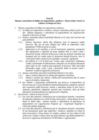 Neni 25
Shuma e tatueshme në lidhje me importimin e mallrave - Konvertimi i vlerës së
                         valutave të huaja në Euro

1.   Shuma e tatueshme në lidhje me importimin e mallrave:
     1.1. në lidhje me importimin e mallrave, shuma e tatueshme duhet të jetë vlera
          për qëllime doganore, e përcaktuar në pajtueshmëri me legjislacionin
          doganor të Kosovës në fuqi;
     1.2. shuma e tatueshme duhet të përfshijë faktorët si në vijim, deri më tani nuk
          janë përfshirë:
     1.2.1. tatimet, detyrimet, taksat dhe obligimet tjera të pagesave jashtë
              Kosovës, dhe ato që janë obligim për shkak të importimit, duke
              përjashtuar TVSH-në që do të vjelej;
     1.2.2. shpenzimet jo të rregullta, si ato të komisionit, paketimit, transportit
              dhe shpenzimet e sigurimit që kanë ndodhur deri te vendi i parë i
              destinimit brenda territorit të Kosovës si dhe ato që kanë rezultuar nga
              transporti për në vendin tjetër të destinimit brenda Kosovës, nëse ai
              vendi tjetër është i njohur kur ka ndodhur momenti i ngarkimit;
     1.2.3. për qëllime të 1.2.2 të këtij neni "vendi i parë i destinimit" nënkupton
              vendin e përmendur në dokumentin e dërgesës ose në ndonjë dokument
              tjetër sipas të cilit mallrat janë importuar në Kosovë. Nëse nuk është
              përmendur asgjë, vendi i parë i destinimit duhet të merret vendi i
              transferit të parë të ngarkesës në Kosovë.
     1.3. shuma e tatueshme nuk duhet të përfshijë faktorët si në vijim:
     1.3.1. uljen e çmimit nëpërmes të zbritjes për pagesën e hershme;
     1.3.2. zbritjet e çmimit apo rabatet e dhëna për konsumatorin dhe të marra
              nga ai në kohën e importimit.
     1.4. kur mallrat e eksportuara përkohësisht nga Kosova, ri-importohen në
          Kosovë pasi që t’i jenë nënshtruar riparimit,përpunimit, adaptimit, punimit
          apo ri-punimit jashtë Kosovës, shuma e tatueshme duhet të jetë vlera e
          riparimit, përpunimit, adaptimit, punimit apo ri-punimit, sikur që është
          përcaktuar në pajtueshmëri me legjislacionin Doganor.
2.   Konvertimi i valutës së huaj në Euro:
     2.1. kur vlera dhe faktorët e shfrytëzuar për të përcaktuar shumën e tatueshme
          në importim shprehen me valutë të huaj, konvertimi i kësaj shume në euro
          duhet të bëhet duke zbatuar normën e shkëmbimit të përcaktuar në
          pajtueshmëri me Legjislacionin Doganor që i rregullojnë llogaritjet e
          vlerës për qëllime doganore.
     2.2. kur vlera dhe faktorët e shfrytëzuar për të përcaktuar shumën e tatueshme
          të një transaksioni tjetër nga importimi i mallrave, shprehet në valutë të
          huaj, konvertimi i kësaj shume në valutën vendore në euro duhet të jetë
          norma më e fundit e shitjes sikur që është definuar nga Banka Qendrore e
          Kosovës e regjistruar në kohën kur TVSH bëhet e ngarkueshme




                                         353
 