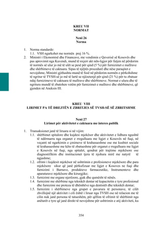 KREU VII
                                       NORMAT

                                         Neni 26
                                         Norma

1.    Norma standarde:
      1.1. VSH ngarkohet me normën prej 16 %.
2.    Ministri i Ekonomisë dhe Financave, me vendimin e Qeverisë së Kosovës dhe
      pas aprovimit nga Kuvendi, mund të nxjerr akt nën-ligjor për futjen në përdorim
      të normës së ulur jo më të ulët se pesë për qind (5 %) për furnizimet e mallrave
      dhe shërbimeve të caktuara. Sipas të njëjtës procedurë dhe nëse paraqitet e
      nevojshme, Ministri gjithashtu mund të fusë në përdorim normën e përkohshme
      të ngritur të TVSH-së jo më të lartë se njëzetenjë për qind (21 %) për tu zbatuar
      ndaj furnizimeve të caktuara të mallrave dhe shërbimeve. Normat e ulura dhe të
      ngritura mundë të zbatohen vetëm për furnizimet e mallrave dhe shërbimeve, që
      gjenden në Aneksin III.



                            KREU VIII
     LIRIMET PA TË DREJTËN E ZBRITJES SË TVSH-SË SË ZBRITSHME


                                       Neni 27
                 Lirimet për aktivitetet e caktuara me interes publik

1.    Transaksionet janë të liruara si në vijim:
      1.1. shërbimet spitalore dhe kujdesi mjekësor dhe aktivitetet e lidhura ngushtë
           të ndërmarra nga organet e rregulluara me ligjet e Kosovës në fuqi, në
           veçanti në ngarkimin e çmimeve të krahasueshme ose me kushtet sociale
           të krahasueshme me këto të zbatueshme për organet e rregulluara me ligjet
           e Kosovës në fuqi, nga spitalet, qendrat për trajtime mjekësore ose
           diagnostifikim dhe institucionet tjera të njohura mirë me natyrë              të
           ngjashme;
      1.2. ofrimi i kujdesit mjekësor në ushtrimin e profesioneve mjekësore dhe para
           mjekësore sikur që janë përkufizuar me ligjet e Kosoves ne fuqi dhe
           furnizimi i Barnave, produkteve farmaceutike, Instrumenteve dhe
           aparaturave mjekësore dhe kirurgjike;
      1.3. furnizimi me organe njerëzore, gjak dhe qumësht të nënës.
      1.4. furnizimi me shërbime nga teknikët dentar në kapacitetin e tyre profesional
           dhe furnizimi me proteza të dhëmbëve nga dentistët dhe teknikët dentar;
      1.5. furnizimi i shërbimeve nga grupet e pavarura të personave, të cilët
           zhvillojnë një aktivitet i cili është i liruar nga TVSH ose në relacion me të
           cilin nuk janë persona të tatueshëm, për qëllim të ofrimit të shërbimit nga
           anëtarët e tyre që janë direkt të nevojshme për ushtrimin e atij aktiviteti, ku



                                            354
 