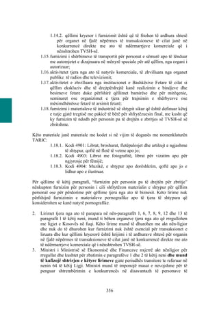 1.14.2. qëllimi kryesor i furnizimit është që të fitohen të ardhura shtesë
               për organet në fjalë nëpërmes të transaksioneve të cilat janë në
               konkurrencë direkte me ato të ndërmarrjeve komerciale që i
               nënshtrohen TVSH-së.
     1.15. furnizimi i shërbimeve të transportit për personat e sëmurë apo të lënduar
           me automjetet e dizajnuara në mënyrë speciale për atë qëllim, nga organi i
           autorizuar;
     1.16. aktivitetet tjera nga ato të natyrës komerciale, të zhvilluara nga organet
           publike të radios dhe televizionit;
     1.17. aktivitetet e zhvilluara nga institucionet e Bashkësive Fetare të cilat si
           qëllim ekskluziv dhe të drejtpërdrejtë kanë realizimin e bindjeve dhe
           besimeve fetare duke përfshirë qëllimet bamirëse dhe për mirëqenie,
           seminaret ose organizimet e tjera për trajnimin e shërbyesve ose
           mësimdhënësve fetarë të arsimit fetarë;
     1.18. furnizimi i materialeve të industrisë së shtypit sikur që është definuar këtej
           e tutje gjatë tregtisë me pakicë të bërë për shfrytëzuesin final, me kusht që
           ky furnizim të ndodh për personin pa të drejtën e zbritjes së TVSH-së së
           zbritshme.

Këto materiale janë materiale me kodet si në vijim të doganës me nomenklaturën
TARIC:
        1.18.1. Kodi 4901: Librat, broshurat, fletëpalosjet dhe artikujt e ngjashme
                 të shtypur, qoftë në fletë të vetme apo jo;
        1.18.2. Kodi 4903: Librat me fotografitë, librat për vizatim apo për
                 ngjyrosje për fëmijë;
        1.18.3. Kodi 4904: Muzikë, e shtypur apo dorëshkrim, qoftë apo jo e
                 lidhur apo e ilustruar.

Për qëllime të këtij paragrafi, “furnizim për personin pa të drejtën për zbritje”
nënkupton furnizim për personin i cili shfrytëzon materialin e shtypur për qëllim
personal ose për përdorime për qëllime tjera nga ato të biznesit. Këto lirime nuk
përfshijnë furnizimin e materialeve pornografike apo të tjera të shtypura që
konsiderohen se kanë natyrë pornografike.

2.   Lirimet tjera nga ato të parapara në nën-paragrafët 1, 6, 7, 8, 9, 12 dhe 13 të
     paragrafit l të këtij neni, mund ti bëhen organeve tjera nga ato që rregullohen
     me ligjet e Kosovës në fuqi. Këto lirime mund të dhurohen me akt nën-ligjor
     dhe nuk do të dhurohen kur furnizimi nuk është esencial për transaksionet e
     liruara dhe kur qëllimi kryesorë është krijimi i të ardhurave shtesë për organin
     në fjalë nëpërmes të transaksioneve të cilat janë në konkurrencë direkte me ato
     të ndërmarrjeve komerciale që i nënshtrohen TVSH-së.
3.   Ministri i Ministrisë së Ekonomisë dhe Financave nxjerrë akt nënligjor për
     rregullat dhe kushtet për zbatimin e paragrafëve 1 dhe 2 të këtij neni dhe mund
     të kufizojë shtrirjen e këtyre lirimeve gjate periudhës transitore te referuar në
     nenin 64 të këtij Ligji. Ministri mund të imponojë masat e nevojshme për të
     penguar shtrembërimin e konkurrencës në disavantazh të personave të



                                          356
 