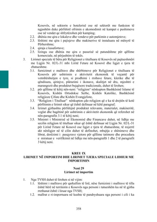 Kosovës, në sektorin e hotelerisë ose në sektorët me funksion të
           ngjashëm duke përfshirë ofrimin e akomodimit në kampet e pushimeve
           ose në vendet qe shfrytëzohen për kamping;
     2.2. dhënia me qira e lokaleve dhe vendeve për parkimin e automjeteve;
     2.3. lëshimi me qira i pajisjeve dhe makinerive të instaluara në mënyrë të
           Përhershme;
     2.4. qiraja e kasafortave;
     2.5. lizingu ose dhënia me qira e pasurisë së patundshme për qëllime
           komerciale, në përjashtim të tokës.
3.    Lirimet speciale të bëra për Religjionet e titulluara të Kosovës në pajtueshmëri
      me Ligjin Nr. 02/L-31 mbi Liritë Fetare në Kosovë dhe ligjet e tjera të
      zbatueshme.
     3.1. furnizimet e mallrave dhe shërbimeve për Religjionet e titulluara të
           Kosovës për ushtrimin e aktivitetit ekonomik të veçantë për
           vetmbështetjen e tyre, si prodhimi i rrobave fetare, klerike dhe të
           qëndisura, qirinjve, pikturimi i ikonave, skalitjet në dru, mjeshtri e
           marangozit dhe produktet bujqësore tradicionale, duhet të lirohen;
     3.2. për qëllime të këtij nën-neni: “religjion“ nënkupton Bashkësinë Islame të
           Kosovës, Kishën Ortodokse Serbe, Kishën Katolike, Bashkësinë
           religjioze Çifute dhe Kishën Evangjeliste,
     3.3. “Religjion i Titulluar” nënkupton çdo religjion që e ka të drejtën të ketë
           përfitimin e lirimit sikur që është definuar në këtë paragraf;
     3.4. lirimet gjithashtu përfshijnë produktet relevante, materialet, makineritë,
           veglat dhe bagëtinë për ushtrimin e aktivitetit ekonomik që referohet në
           nën-paragrafin 3.1 të këtij neni;
     3.5. Ministri i Ministrisë së Ekonomisë dhe Financave duhet, në lidhje me
           secilin religjion të titulluar sikur që është definuar në Ligjin Nr. 02/L-31
           për Lirinë Fetare në Kosovë ose ligjet e tjera të zbatueshme, të nxjerrë
           akt nënligjor në të cilin duhet të definohet, mbajtja e shënimeve dhe
           librat, dorëzimi i pasqyrave vjetore për qëllime tatimore dhe procedura
           e miratuar e verifikimit në lidhje me nën-paragrafët 1 dhe 2 të paragrafit
           3 këtij neni.


                        KREU IX
LIRIMET NË IMPORTIM DHE LIRIMET TJERA SPECIALE LIDHUR ME
                      IMPORTIMIN

                                     Neni 29
                               Lirimet në importim

1.    Nga TVSH duhet të lirohen si në vijim:
     1.1. lëshimi i mallrave për qarkullim të lirë, nëse furnizimi i mallrave të tilla
          është bërë në territorin e Kosovës nga personi i tatueshëm ku në të gjitha
          rrethanat është i liruar nga TVSH;
     1.2. mallrat e ri-importuara në kushte të pandryshuara nga personi i cili i ka



                                         358
 