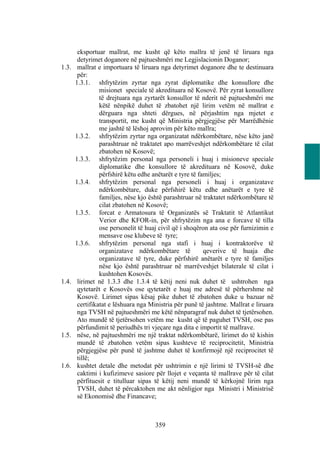 eksportuar mallrat, me kusht që këto mallra të jenë të liruara nga
        detyrimet doganore në pajtueshmëri me Legjislacionin Doganor;
1.3.    mallrat e importuara të liruara nga detyrimet doganore dhe te destinuara
        për:
       1.3.1. shfrytëzim zyrtar nga zyrat diplomatike dhe konsullore dhe
                 misionet speciale të akredituara në Kosovë. Për zyrat konsullore
                 të drejtuara nga zyrtarët konsullor të nderit në pajtueshmëri me
                 këtë nënpikë duhet të zbatohet një lirim vetëm në mallrat e
                 dërguara nga shteti dërgues, në përjashtim nga mjetet e
                 transportit, me kusht që Ministria përgjegjëse për Marrëdhënie
                 me jashtë të lëshoj aprovim për këto mallra;
       1.3.2. shfrytëzim zyrtar nga organizatat ndërkombëtare, nëse këto janë
                 parashtruar në traktatet apo marrëveshjet ndërkombëtare të cilat
                 zbatohen në Kosovë;
       1.3.3. shfrytëzim personal nga personeli i huaj i misioneve speciale
                 diplomatike dhe konsullore të akredituara në Kosovë, duke
                 përfshirë këtu edhe anëtarët e tyre të familjes;
       1.3.4. shfrytëzim personal nga personeli i huaj i organizatave
                 ndërkombëtare, duke përfshirë këtu edhe anëtarët e tyre të
                 familjes, nëse kjo është parashtruar në traktatet ndërkombëtare të
                 cilat zbatohen në Kosovë;
       1.3.5. forcat e Armatosura të Organizatës së Traktatit të Atlantikut
                 Verior dhe KFOR-in, për shfrytëzim nga ana e forcave të tilla
                 ose personelit të huaj civil që i shoqëron ata ose për furnizimin e
                 mensave ose klubeve të tyre;
       1.3.6. shfrytëzim personal nga stafi i huaj i kontraktorëve të
                 organizatave ndërkombëtare të            qeverive të huaja dhe
                 organizatave të tyre, duke përfshirë anëtarët e tyre të familjes
                 nëse kjo është parashtruar në marrëveshjet bilaterale të cilat i
                 kushtohen Kosovës.
1.4.    lirimet në 1.3.3 dhe 1.3.4 të këtij neni nuk duhet të ushtrohen nga
        qytetarët e Kosovës ose qytetarët e huaj me adresë të përhershme në
        Kosovë. Lirimet sipas kësaj pike duhet të zbatohen duke u bazuar në
        certifikatat e lëshuara nga Ministria për punë të jashtme. Mallrat e liruara
        nga TVSH në pajtueshmëri me këtë nënparagraf nuk duhet të tjetërsohen.
        Ato mundë të tjetërsohen vetëm me kusht që të paguhet TVSH, ose pas
        përfundimit të periudhës tri vjeçare nga dita e importit të mallrave.
1.5.    nëse, në pajtueshmëri me një traktat ndërkombëtarë, lirimet do të kishin
        mundë të zbatohen vetëm sipas kushteve të reciprocitetit, Ministria
        përgjegjëse për punë të jashtme duhet të konfirmojë një reciprocitet të
        tillë;
1.6.    kushtet detale dhe metodat për ushtrimin e një lirimi të TVSH-së dhe
        caktimi i kufizimeve sasiore për llojet e veçanta të mallrave për të cilat
        përfituesit e titulluar sipas të këtij neni mundë të kërkojnë lirim nga
        TVSH, duhet të përcaktohen me akt nënligjor nga Ministri i Ministrisë
        së Ekonomisë dhe Financave;



                                      359
 