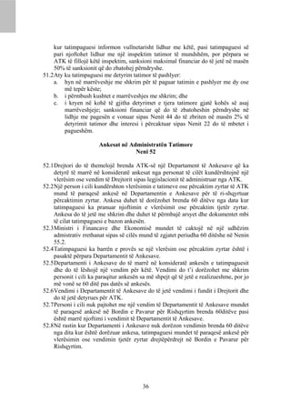 kur tatimpaguesi informon vullnetarisht lidhur me këtë, pasi tatimpaguesi së
     pari njoftohet lidhur me një inspektim tatimor të mundshëm, por përpara se
     ATK të fillojë këtë inspektim, sanksioni maksimal financiar do të jetë në masën
     50% të sanksionit që do zbatohej përndryshe.
51.2 Aty ku tatimpaguesi me detyrim tatimor të pashlyer:
     a. hyn në marrëveshje me shkrim për të paguar tatimin e pashlyer me dy ose
          më tepër këste;
     b. i përmbush kushtet e marrëveshjes me shkrim; dhe
     c. i kryen në kohë të gjitha detyrimet e tjera tatimore gjatë kohës së asaj
          marrëveshjeje; sanksioni financiar që do të zbatoheshin përndryshe në
          lidhje me pagesën e vonuar sipas Nenit 44 do të zbriten në masën 2% të
          detyrimit tatimor dhe interesi i përcaktuar sipas Nenit 22 do të mbetet i
          pagueshëm.

                       Ankesat në Administratën Tatimore
                                    Neni 52

52.1 Drejtori do të themelojë brenda ATK-së një Departament të Ankesave që ka
     detyrë të marrë në konsideratë ankesat nga personat të cilët kundërshtojnë një
     vlerësim ose vendim të Drejtorit sipas legjislacionit të administruar nga ATK.
52.2 Një person i cili kundërshton vlerësimin e tatimeve ose përcaktim zyrtar të ATK
     mund të paraqesë ankesë në Departamentin e Ankesave për të ri-shqyrtuar
     përcaktimin zyrtar. Ankesa duhet të dorëzohet brenda 60 ditëve nga data kur
     tatimpaguesi ka pranuar njoftimin e vlerësimit ose përcaktim tjetër zyrtar.
     Ankesa do të jetë me shkrim dhe duhet të përmbajë arsyet dhe dokumentet mbi
     të cilat tatimpaguesi e bazon ankesën.
52.3 Ministri i Financave dhe Ekonomisë mundet të caktojë në një udhëzim
     admistrativ rrethanat sipas së cilës mund të zgjatet periudha 60 ditëshe në Nenin
     55.2.
52.4 Tatimpaguesi ka barrën e provës se një vlerësim ose përcaktim zyrtar është i
     pasaktë përpara Departamentit të Ankesave.
52.5 Departamenti i Ankesave do të marrë në konsideratë ankesën e tatimpaguesit
     dhe do të lëshojë një vendim për këtë. Vendimi do t’i dorëzohet me shkrim
     personit i cili ka paraqitur ankesën sa më shpejt që të jetë e realizueshme, por jo
     më vonë se 60 ditë pas datës së ankesës.
52.6 Vendimi i Departamentit të Ankesave do të jetë vendimi i fundit i Drejtorit dhe
     do të jetë detyrues për ATK.
52.7 Personi i cili nuk pajtohet me një vendim të Departamentit të Ankesave mundet
     të paraqesë ankesë në Bordin e Pavarur për Rishqyrtim brenda 60ditëve pasi
     është marrë njoftimi i vendimit të Departamentit të Ankesave.
52.8 Në rastin kur Departamenti i Ankesave nuk dorëzon vendimin brenda 60 ditëve
     nga dita kur është dorëzuar ankesa, tatimpaguesi mundet të paraqesë ankesë për
     vlerësimin ose vendimin tjetër zyrtar drejtëpërdrejt në Bordin e Pavarur për
     Rishqyrtim.




                                          36
 