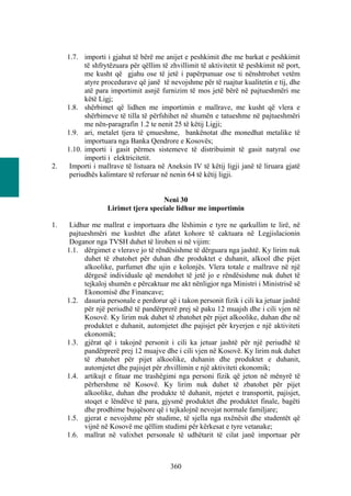 1.7. importi i gjahut të bërë me anijet e peshkimit dhe me barkat e peshkimit
           të shfrytëzuara për qëllim të zhvillimit të aktivitetit të peshkimit në port,
           me kusht që gjahu ose të jetë i papërpunuar ose ti nënshtrohet vetëm
           atyre procedurave që janë të nevojshme për të ruajtur kualitetin e tij, dhe
           atë para importimit asnjë furnizim të mos jetë bërë në pajtueshmëri me
           këtë Ligj;
     1.8. shërbimet që lidhen me importimin e mallrave, me kusht që vlera e
           shërbimeve të tilla të përfshihet në shumën e tatueshme në pajtueshmëri
           me nën-paragrafin 1.2 te nenit 25 të këtij Ligji;
     1.9. ari, metalet tjera të çmueshme, bankënotat dhe monedhat metalike të
           importuara nga Banka Qendrore e Kosovës;
     1.10. importi i gasit përmes sistemeve të distribuimit të gasit natyral ose
           importi i elektricitetit.
2.    Importi i mallrave të listuara në Aneksin IV të këtij ligji janë të liruara gjatë
      periudhës kalimtare të referuar në nenin 64 të këtij ligji.


                                     Neni 30
                   Lirimet tjera speciale lidhur me importimin

1.    Lidhur me mallrat e importuara dhe lëshimin e tyre ne qarkullim te lirë, në
      pajtueshmëri me kushtet dhe afatet kohore të caktuara në Legjislacionin
      Doganor nga TVSH duhet të lirohen si në vijim:
     1.1. dërgimet e vlerave jo të rëndësishme të dërguara nga jashtë. Ky lirim nuk
           duhet të zbatohet për duhan dhe produktet e duhanit, alkool dhe pijet
           alkoolike, parfumet dhe ujin e kolonjës. Vlera totale e mallrave në një
           dërgesë individuale që mendohet të jetë jo e rëndësishme nuk duhet të
           tejkaloj shumën e përcaktuar me akt nënligjor nga Ministri i Ministrisë së
           Ekonomisë dhe Financave;
     1.2. dasuria personale e perdorur që i takon personit fizik i cili ka jetuar jashtë
           për një periudhë të pandërprerë prej së paku 12 muajsh dhe i cili vjen në
           Kosovë. Ky lirim nuk duhet të zbatohet për pijet alkoolike, duhan dhe në
           produktet e duhanit, automjetet dhe pajisjet për kryerjen e një aktiviteti
           ekonomik;
     1.3. gjërat që i takojnë personit i cili ka jetuar jashtë për një periudhë të
           pandërprerë prej 12 muajve dhe i cili vjen në Kosovë. Ky lirim nuk duhet
           të zbatohet për pijet alkoolike, duhanin dhe produktet e duhanit,
           automjetet dhe pajisjet për zhvillimin e një aktiviteti ekonomik;
     1.4. artikujt e fituar me trashëgimi nga personi fizik që jeton në mënyrë të
           përhershme në Kosovë. Ky lirim nuk duhet të zbatohet për pijet
           alkoolike, duhan dhe produkte të duhanit, mjetet e transportit, pajisjet,
           stoqet e lëndëve të para, gjysmë produktet dhe produktet finale, bagëti
           dhe prodhime bujqësore që i tejkalojnë nevojat normale familjare;
     1.5. gjerat e nevojshme për studime, të sjella nga nxënësit dhe studentët që
           vijnë në Kosovë me qëllim studimi për kërkesat e tyre vetanake;
     1.6. mallrat në valixhet personale të udhëtarit të cilat janë importuar për



                                         360
 