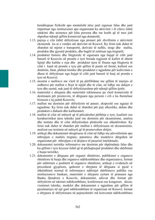hendikepuar fizikisht apo mentalisht nëse janë siguruar falas dhe janë
        importuar nga institucionet apo organizatat ku aktiviteti i të cilave është
        edukimi dhe asistenca për këta persona dhe me kusht që të mos jetë
        shprehur ndonjë qëllim komercial nga donatorët;
1.13.   pajisja e cila është shfrytëzuar nga pronari për zhvillimin e aktivitetit
        ekonomik ku ai e vendos atë aktivitet në Kosovë. Ky lirim nuk duhet të
        zbatohet në mjetet e transportit, derivate të naftës, stoqe dhe mallra,
        produkte dhe gjysmë produkte, dhe bagëti të zotëruar nga tregtarët;
1.14.   produktet bimore dhe blegtorale të siguruara nga bujqit të cilët janë
        banorë të Kosovës në pronën e tyre brenda regjionit të kufirit të shtetit
        fqinjë dhe kafshe e reja dhe produktet tjera të fituara nga blegtoria të
        cilat i kanë në pronën e tyre për qëllim të punës në fermë, kullosë ose
        dimërim, farat, plehrat kimike dhe produktet e ngjashme për kultivimin e
        dheut të shfrytëzuar nga bujqit të cilët janë banorë të huaj në pronën e
        tyre në Kosovë;
1.15.   mostrat e mallrave me vlerë të pa përfillshme me qëllim të marrjes së
        urdhrave për mallrat e llojit të njëjtë dhe të cilat, në lidhje me dukjen e
        tyre dhe sasinë, nuk janë të shfrytëzueshme për ndonjë qëllim tjetër;
1.16.   materialet e shtypura dhe materialet reklamuese pa vlerë komerciale të
        destinuara për promovim, të dërguara nga personi i cili e ka themeluar
        biznesin e tij jashtë Kosovës;
1.17.   mallrat me destinim për shfrytëzim në panair, ekspozitë ose ngjarje të
        ngjashme. Ky lirim nuk duhet të zbatohet për pije alkoolike, duhan dhe
        produktet e duhanit dhe karburantet;
1.18.   mallrat të cilat në mënyrë që të përcaktohet përbërja e tyre, kualiteti ose
        karakteristikat tjera teknike janë me destinim për ekzaminime, analiza
        dhe testime dhe të cilat shfrytëzohen plotësisht ose shkatërrohen. Ky
        lirim nuk duhet të zbatohet për mallrat e shfrytëzuara në ekzaminimin,
        analizat ose testimin në mënyrë që të promovohen shitjet;
1.19.   artikujt dhe dokumentet shoqëruese të cilat në lidhje me përvetësimin apo
        mbrojtjen e markës tregtare, patentave dhe modeleve dërgohen në
        organizatat për mbrojtjen e të drejtave të pasurisë intelektuale;
1.20.   dokumentet turistike informative me destinim për shpërndarje falas dhe
        ku qëllimi i tyre kryesor është që të përfaqësojnë produktet dhe shërbimet
        e huaja turistike;
1.21.   dokumentet e dërguara për organet shtetërore, publikimet e organeve
        shtetërore të huaja dhe organeve ndërkombëtare dhe organizatave, format
        për ushtrimin e pushtetit të organeve shtetërore, artikujt e evidencës në
        procedurat gjyqësore, qarkoret e shtypura të dërguara si pjesë e
        shkëmbimit normal të informatave ndërmjet shërbimeve publike ose
        institucioneve bankare, materialet e shtypura zyrtare të pranuara nga
        Banka Qendrore e Kosovës, dokumentet, arkivat dhe format për
        shfrytëzim në takimet ndërkombëtare, konferencat ose kongreset, skicat,
        vizatimet teknike, modelet dhe dokumentet e ngjashme për qëllim të
        pjesëmarrjes në një garë ndërkombëtare të organizuar në Kosovë, format
        e shtypura të shfrytëzuara në pajtueshmëri më konventat ndërkombëtare



                                     362
 