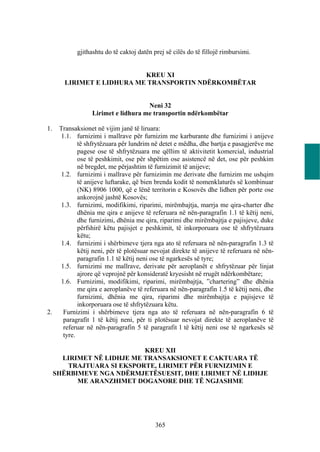 gjithashtu do të caktoj datën prej së cilës do të fillojë rimbursimi.


                            KREU XI
        LIRIMET E LIDHURA ME TRANSPORTIN NDËRKOMBËTAR


                                     Neni 32
                  Lirimet e lidhura me transportin ndërkombëtar

1.    Transaksionet në vijim janë të liruara:
      1.1. furnizimi i mallrave për furnizim me karburante dhe furnizimi i anijeve
             të shfrytëzuara për lundrim në detet e mëdha, dhe bartja e pasagjerëve me
             pagese ose të shfrytëzuara me qëllim të aktivitetit komercial, industrial
             ose të peshkimit, ose për shpëtim ose asistencë në det, ose për peshkim
             në bregdet, me përjashtim të furnizimit të anijeve;
      1.2. furnizimi i mallrave për furnizimin me derivate dhe furnizim me ushqim
             të anijeve luftarake, që bien brenda kodit të nomenklaturës së kombinuar
             (NK) 8906 1000, që e lënë territorin e Kosovës dhe lidhen për porte ose
             ankorojnë jashtë Kosovës;
      1.3. furnizimi, modifikimi, riparimi, mirëmbajtja, marrja me qira-charter dhe
             dhënia me qira e anijeve të referuara në nën-paragrafin 1.1 të këtij neni,
             dhe furnizimi, dhënia me qira, riparimi dhe mirëmbajtja e pajisjeve, duke
             përfshirë këtu pajisjet e peshkimit, të inkorporuara ose të shfrytëzuara
             këtu;
      1.4. furnizimi i shërbimeve tjera nga ato të referuara në nën-paragrafin 1.3 të
             këtij neni, për të plotësuar nevojat direkte të anijeve të referuara në nën-
             paragrafin 1.1 të këtij neni ose të ngarkesës së tyre;
      1.5. furnizimi me mallrave, derivate për aeroplanët e shfrytëzuar për linjat
             ajrore që veprojnë për konsideratë kryesisht në rrugët ndërkombëtare;
      1.6. Furnizimi, modifikimi, riparimi, mirëmbajtja, ”chartering” dhe dhënia
             me qira e aeroplanëve të referuara në nën-paragrafin 1.5 të këtij neni, dhe
             furnizimi, dhënia me qira, riparimi dhe mirëmbajtja e pajisjeve të
             inkorporuara ose të shfrytëzuara këtu.
2.     Furnizimi i shërbimeve tjera nga ato të referuara në nën-paragrafin 6 të
       paragrafit 1 të këtij neni, për ti plotësuar nevojat direkte të aeroplanëve të
       referuar në nën-paragrafin 5 të paragrafit l të këtij neni ose të ngarkesës së
       tyre.

                            KREU XII
       LIRIMET NË LIDHJE ME TRANSAKSIONET E CAKTUARA TË
        TRAJTUARA SI EKSPORTE, LIRIMET PËR FURNIZIMIN E
     SHËRBIMEVE NGA NDËRMJETËSUESIT, DHE LIRIMET NË LIDHJE
           ME ARANZHIMET DOGANORE DHE TË NGJASHME




                                           365
 