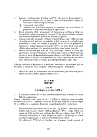 1.    Importet e mallrave duhet të lirohen nga TVSH nëse janë me destinim për t’u:
     1.1. prezantuar doganës dhe kur është e lejuar me legjislacionin doganor të
            vendosen në deponim të përkohshëm;
     1.2. vendosur në zonën e lire;
     1.3. vendosur nën aranzhimin doganor të deponimit ose aranzhimeve të
            përpunimit të brendshëm nën regjimin e pezullimit.
2.    Lirimi gjithashtu është i aplikueshëm për furnizimet e shërbimeve lidhur me
      furnizimin e mallrave te paragrafit 1 te nenit 35 dhe për furnizimet e mallrave
      dhe shërbimeve të bëra në zonën e lirë dhe depot doganore.
3.    Transaksionet nën paragrafin 1 të nenit 35 janë të liruara nga TVSH, me kusht
      që mallrat mos të lëshohen në qarkullim të lirë ose mos të kenë qëllim për
      konsumim të fundit dhe shuma e obligimit të TVSH-së me pushimin e
      aranzhimeve të korrespondoj me shumën e TVSH-së, e cila do të kishte qenë
      obligim sikur secili nga këto transaksione të ishin tatuar brenda Kosovës.
4.    Mallrat me destinim për shitje në “duty free shops“–shitoret e liruara nga
      detyrimet në një aeroport të hapur për komunikacion ajror ndërkombëtarë ose
      një port të hapur për komunikacion ndërkombëtarë, me kusht që udhëtarët që i
      bartin mallrat e tilla si valixhe personale me sasi të lejueshme për në shtetin
      tjetër përmes aeroplanit apo anijes, gjithashtu janë të liruara nga TVSH.

Udhëtari i referuar në paragrafin 4 të këtij neni mendohet të jetë udhëtari që e ka
biletën në të cilën është cekur aeroporti i destinimit ose porti i shtetit tjetër.

5.    Mallrat për shitje për udhëtarët në bord të aeroplanëve gjatë fluturimit janë të
      liruara ku vendi i arritjes gjendet jashtë Kosovës.


                                     KREU XIII
                                     ZBRITJET

                                     Neni 36
                         E drejta për të zbritur TVSH-në

1.     E drejta për të zbritur TVSH-në e zbritshme duhet të lindë në kohën kur TVSH
       bëhet e ngarkueshme.
Personi i tatueshëm nuk mund të zbres TVSH-në e zbritshme para periudhës
tatimore në të cilën ai i ka pranuar faturat për mallrat apo shërbimet e furnizuara për
të, ose në të cilën ai ka pranuar deklaratën e doganës për mallrat e importuara.

2.    Përveç nëse është përcaktuar ndryshe me këtë Ligj, personi i tatueshëm mundë
      të zbres nga obligimet e tij të TVSH-së, obligimin e TVSH-së apo TVSH-në e
      paguar në lidhje me blerjet e mallrave dhe shërbimeve këtu e tutje: TVSH e
      zbritshme, me kusht që ai të ketë shfrytëzuar apo do të shfrytëzojë ato mallra
      ose shërbime për qëllime të transaksioneve të tij të tatueshme:
     2.1. obligimi i TVSH-së së zbritshme ose të paguar brenda territorit të



                                         367
 