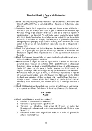 Themelimi i Bordit të Pavarur për Rishqyrtime
                                     Neni 53

53.1 Bordi i Pavarur për Rishqyrtime i themeluar sipas Urdhëresës Administrative të
     UNMIK-ut Nr. 2000/7 do të vazhdojë si Bord i Pavarur për Rishqyrtime sipas
     këtij ligji.
53.2 Anëtarët e Bordit do të propozohen nga Qeveria bazuar vetëm mbi bazën e
     aftësisë së tyre për të kryer funksionet e tyre. Anëtarët do të emërohen nga
     Kuvendi, përveç dy (2) anëtarëve të Bordit të cilët do të emërohen nga PSSP
     pas konsultimeve me Qeverinë. Për emërimet e para që pasojnë hyrjen në fuqi të
     këtij Ligji, shtatë (7) anëtarë do të emërohen për afat prej një (1) viti dhe tetë (8)
     anëtarë do të emërohen për afat prej dy (2) mvjetëve, e që mund të ripërtërihet
     edhe për një afat tjetër prej dy (2) vjetëve. Paskëtaj, afati i emërimit për secilin
     anëtar do të jetë dy (2) vjet. Emërimet sipas këtij neni do të fillojnë më 1
     Qershor 2005.
53.3 Bordi do të përbëhet prej një Anëtari Kryesues dhe katërmbëdhjetë anëtarëve të
     tjerë, ku të gjithë prej tyre janë të pavarur nga Ministria e Financave dhe
     Ekonomisë. Së paku shtatë prej anëtarëve do të jenë nga komuniteti biznesor i
     Kosovës.
53.4 Bordi do të paguajë shuma të tilla për punën e anëtarëve për ditët ose gjysmat e
     ditëve që ata kryejnë punën e anëtarëve.
53.5 Kuvendi mund të largojë një ose më tepër anëtarë të Bordit me këshillën e
     Qeverisë, nëse përcakton se anëtari/ja është i papërshtatshëm të ekzekutojë
     fonksionet e tij/saj ose është në pozitë të konfliktit të interesit që bie ndesh me
     Nenin 55.5, përveç se çdo anëtar i Bordit i emëruar nga PSSP mundet të
     largohet vetëm nga PSSP mbi të njëjta shkaqe pas konsultimeve me Qeverinë.
     Kuvendi ose PSSP, sit ë jetë e duhur, do të emërojnë një anëtarë të ripër të
     zëvendësuar ndonjë anëtar i cili është larguar sipas këtij neni, ose ka dhënë
     dorëheqje nga anëtarësia në Bord ose është bërë i paaftë të kryej funksionet e
     tija/saja. Anëtari i emëruar kështu do të shërbejë për pjesën tjetër të afatit të
     anëtarit që është zëvendësuar, dhe emërimi i tillë do të vlerësojë emërimin e
     parë.
53.6 Bordi është i autorizuar të marrë në punë personel të kualifikuar, të blejë pajisje
     të nevojshme për të kryer funksionet e tij dhe të ngrejë zyra prej ku do veprojë.

                                      Roli i Bordit
                                        Neni 54

54.1 Bordi ka juridiksion të pranojë ankesat kundër:
     a. vendimit të Departamentit të Ankesave;
     b. vlerësimit në gjendje rreziku sipas Nenit 19;
     c. vlerësimit ose përcaktimi tjetër zyrtar të Drejtorit në rastin kur
         Departamenti i ankesave nuk ka dorëzuar vendimin brenda 60 ditëve sipas
         Nenit 52.8;
     d. vendimeve zyrtare sipas legjislacionit tjetër në Kosovë që parashikon
         ankesat para këtij Bordi.



                                            37
 