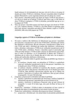 fundit tatimore të vitit kalendarik që vijon pas vitit në të cilin ai e ka pasur të
     drejtën që të zbres TVSH-në e zbritshme. Personi i tatueshëm duhet të njoftojë
     përpara Menaxherin e zyrës regjionale tatimore për atë zbritje me vonesë.
3.   Nëse personi i tatueshëm pranon një faturë që tregon TVSH-në nga personi i
     cili nuk ka të drejtë që të kërkojë TVSH-në sipas këtij Ligji, ai nuk duhet të
     zbres TVSH-në e paraqitur si TVSH të zbritshme, pavarësisht nga ajo se ai e
     ka paguar atë TVSH.
4.   Nëse një person i tatueshëm pranon një faturë që tregon një shumë të TVSH-
     së e cila e tejkalon shumën e TVSH-së e cila është dashur të ngarkohet sipas
     këtij Ligji, personi i tatueshëm nuk duhet të zbres shumën e tepërt si TVSH të
     zbritshme, edhe nëse është paguar ajo TVSH.


                                   Neni 39
     Llogaritja e pjesës së TVSH-së së zbritshme që lejohet si e zbritshme

1.    Në rastin e mallrave dhe shërbimeve të shfrytëzuara nga personi i tatueshëm
      për realizimin e transaksioneve për të cilat TVSH është e zbritshme për mallrat
      dhe shërbimet e shfrytëzuara, dhe për realizimin e transaksioneve lidhur me të
      cilat TVSH nuk është e zbritshme për mallrat dhe shërbimet e shfrytëzuara,
      është e zbritshme vetëm pjesa e TVSH-së që i atribuohet transaksioneve për të
      cilat TVSH është e zbritshme. Personi i tatueshëm mund të autorizohet nga
      ATK që të bëjë zbritjen e TVSH-së duke u bazuar në shfrytëzimin real të bërë,
      nëse ai ofron në shënimet e tij të kontabilitetit të dhënat mbi TVSH-në e
      zbritshme për të cilën ai ka të drejtën dhe për të cilën nuk e ka të drejtën e
      zbritjes për mallrat dhe shërbimet e shfrytëzuara.
2.    Proporcioni i zbritshëm duhet të gjendet nga ndarja që përbëhet nga shumat si
      në vijim:
     2.1. në numërues: shumën totale, me përjashtim të TVSH-së, te qarkullimit
            vjetor që i atribuohet transaksioneve për të cilat personi i tatueshëm e ka
            të drejtën që të zbres TVSH-në e zbritshme;
     2.2. në emërues: shumën e përfshirë në numërues dhe shumën e qarkullimit
            total vjetor për të cilën personi i tatueshëm nuk e ka të drejtën që të zbres
            TVSH-në, duke përfshirë subvencionet ndryshe nga ato të lidhura me
            çmimin e furnizimeve të mallrave dhe shërbimeve sikur që janë referuar
            në paragrafin 1 të nenit 24të këtij ligji.
3.    Llogaritja e proporcionit të zbritshëm nuk duhet të përfshijë:
     3.1. shumën e qarkullimit të atribueshëm për furnizimet e mallrave kapitale të
            shfrytëzuara nga personi i tatueshëm për nevoja të biznesit të tij;
     3.2. shumën e furnizimit të shërbimeve financiare sikur që janë referuar në
            paragrafin 1 te nenit 28 të këtij Ligji, nëse janë zhvilluar në baza jo të
            rregullta.
4.    Proporcioni i zbritshëm i TVSH-së duhet të përcaktohet në baza vjetore si
      përqindje dhe duhet të rrumbullakohet në një numër të plotë që pason.
5.    Proporcioni i përkohshëm i zbritshëm dhe proporcioni aktual i zbritshëm:
     5.1. proporcioni i zbritshëm për vitin aktual duhet të përcaktohet përkohësisht



                                          370
 