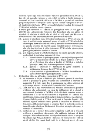 tatimore vijuese apo mund të dorëzojë kërkesën për rimbursim të TVSH-së,
      kur për një periudhë tatimore e cila është periudha e fundit tatimore e
      tremujorit të vitit kalendarik, deklarata e TVSH-së e personit të tatueshëm
      pasqyron një shumë të zbritjeve e cila e tejkalon shumën e obligimit të TVSH-
      së. Krediti i tepërt i bartur i TVSH-së mund të zbatohet kundrejt detyrimeve të
      TVSH-së në periudhat tatimore pasuese.
2.    Kërkesat për rimbursim të TVSH-së: Pa paragjykuar nenin 24 të Ligjit Nr
      2004/48 mbi Administratën Tatimore dhe Procedurat dhe me qëllim të
      sigurimit të zbatimit të drejtë dhe të saktë të këtij neni, për kërkesat e
      rimbursimit të TVSH-së duhet të zbatohen procedurat si në vijim:
     2.1. personi i tatueshëm mund të kërkojë rimbursimin e TVSH-së nëse në
            fund të secilit tremujor kalendarik shuma e kreditit të TVSH-së tejkalon
            shumën prej 5,000 euro dhe me kusht që personi i tatueshëm të ketë qenë
            në gjendje kreditimi në fund të secilës periudhë tatimore të tremujorit,
            dhe nëse janë dorëzuar të gjitha deklaratat e TVSH-së dhe tatimeve tjera
            për të gjitha periudhat tatimore të kaluara.
     2.2. për eksporte, mund të kërkohet rimbursimi pas secilës periudhë tatimore,
            me kusht që të plotësohen kushtet si në vijim:
           2.2.1. transaksionet e eksportit pasqyrojnë së paku njëzetepesë për qind
                     (25%) të transaksioneve totale me të drejtën e zbritjes së TVSH-
                     së së Zbritshme dhe vlera e kreditit të TVSH-së e tejkalon
                     pesëmijë (5000) euro në fund të periudhës tatimore;
           2.2.2. personi i tatueshëm t’i përmbushë të gjitha dispozitat e
                     aplikueshme doganore dhe të TVSH-së; dhe
           2.2.3. të jenë dorëzuar të gjitha deklaratat e TVSH-së dhe deklaratat e
                     tjera Tatimore për të gjitha periudhat e kaluara.
3.    Dëshmitë në lidhje me kërkesën e rimbursimit të TVSH-së:
     3.1. në momentin e bërjes së kërkesës për rimbursim, personi i tatueshëm
            duhet të posedojë të gjitha evidencat dhe dokumentet e referuara në
            paragrafin 4 të këtij neni dhe të përcaktuara me aktin nënligjor që
            nxjerret nga Ministri i Ministrisë së Ekonomisë dhe Financave;
     3.2. ATK nuk do të bëjë rimbursimin nëse personi i tatueshëm nuk posedon
            evidencat dhe dokumentet, ose nëse ka indikacione që të dhënat e
            raportuara në deklaratën e TVSH-së në të cilën është raportuar shuma e
            rimbursimit të TVSH-së dhe deklaratat e mëparshme të TVSH-së nuk
            janë të sakta. Indikacionet e tilla duhet të dokumentohen në raport zyrtar–
            Procesverbal të zyrtarit të ATK-së ose Zyrtarit të Doganës. Raporti i tillë
            tatimorë siguron evidencë derisa personi i tatueshëm të dëshmojë të
            kundërtën. ATK me një vendim të arsyetuar duhet të njoftojnë personin e
            tatueshëm për mbajtjen e Rimbursimit dhe ofrojë shpjegim për arsyet e
            mbajtjes së rimbursimit;
     3.3. rimbursimi do të mbahet derisa zyra kompetente e ATK-së të pranojnë
            evidencat e nevojshme, dokumentet dhe deklaratat tatimore që kanë
            munguar. Nëse dokumentacioni nuk sigurohet brenda afateve të parapara
            të caktuara nga ATK-ja, kontrolli i kërkesës për rimbursim të TVSH-së
            do të mbyllet dhe raporti final i cili do të shpjegojë arsyet për mos



                                         372
 