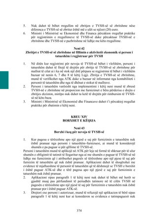 5.    Nuk duhet të bëhet rregullim në zbritjen e TVSH-së së zbritshme nëse
      diferenca e TVSH-së së zbritur është më e ulët se njëzet (20) euro.
6.    Ministri i Ministrisë se Ekonomisë dhe Financa përcakton rregullat praktike
      për regjistrimin e rregullimeve të TVSH-së duke përcaktuar TVSH-në e
      zbritshme dhe TVSH-në e pazbritshme në lidhje me këto rregullime.

                                  Neni 42
 Zbritjet e TVSH-së së zbritshme në fillimin e aktivitetit ekonomik si person i
                     tatueshëm i regjistruar për TVSH

1.    Në ditën kur regjistrimi për nevoja të TVSH-së bëhet i vlefshëm, personi i
      tatueshëm duhet të fitojë të drejtën për zbritje të TVSH-së së zbritshme për
      mallrat të cilat ai i ka në stok një ditë përpara se regjistrimi të bëhet i vlefshëm
      bazuar në nenin 6, 7 dhe 8 të këtij Ligji. Zbritja e TVSH-së së zbritshme,
      mund të verifikohet nga ATK duke u bazuar në informatat nga kontabiliteti i
      personit të tatueshëm dhe nga të dhënat e stokut të mallrave.
2.    Personi i tatueshëm varësisht nga implementimi i këtij neni mund të zbresë
      TVSH-në e zbritshme në proporcion me furnizimet e bëra përderisa e drejta e
      zbritjes ekziston, mirëpo nuk duhet ta ketë të drejtën për rimbursim të TVSH-
      së në këto baza.
3.    Ministri i Ministrisë së Ekonomisë dhe Financave duhet t’i përcaktoj rregullat
      praktike për zbatimin e këtij neni.


                                  KREU XIV
                               BORXHET E KËQIJA

                                      Neni 43
                        Borxhi i keq për nevoja të TVSH-së

1.    Kur pagesa e tërësishme apo një pjesë e saj për furnizimin e tatueshëm nuk
      është pranuar nga personi i tatueshëm–furnizuesi, ai mund të konsiderojë
      shumën e pa paguar si për qëllime të TVSH-së.
Personi i tatueshëm mund të aplikojë në ATK për leje në formë të shkruar për të ulur
shumën e obligimit të tatimit të llogaritur nga ai me shumën e paguar të TVSH-së në
lidhje me furnizimin që i atribuohet pagesës së tërësishme apo një pjese të saj për
furnizim të tatueshëm që nuk është pranuar. Aplikacioni duhet të shoqërohet me
evidence të mjaftueshme të personit të tatueshëm që të dëshmojë se TVSH e borxhit
i është paguar ATK-së dhe e tërë pagesa apo një pjesë e saj për furnizimin e
tatueshëm nuk është pranuar.
2.    Aplikacioni sipas paragrafit 1 të këtij neni nuk duhet të bëhet më herët se
      gjashtë muaj pas përfundimit të periudhës tatimore në të cilën TVSH në
      pagesën e tërësishme apo një pjesë të saj për furnizimin e tatueshëm nuk është
      pranuar por i është paguar ATK-së.
3.    Drejtori ose personi i autorizuar, mund të refuzojë një aplikacion të bërë sipas
      paragrafit 1 të këtij neni kur ai konsideron se evidenca e tatimpaguesit nuk



                                          374
 