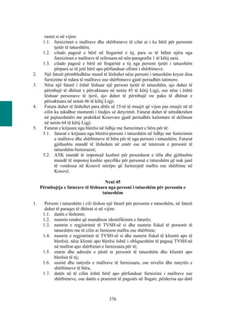 rastet si në vijim:
      1.1. furnizimet e mallrave dhe shërbimeve të cilat ai i ka bërë për personin
             tjetër të tatueshëm;
      1.2. cilado pagesë e bërë në llogarinë e tij, para se të bëhet njëra nga
             furnizimet e mallrave të referuara në nën-paragrafin 1 të këtij neni.
      1.3. cilado pagesë e bërë në llogarinë e tij nga personi tjetër i tatueshëm
             përpara se të jetë bërë apo përfunduar ofrimi i shërbimeve.
2.     Një faturë përmbledhëse mund të lëshohet nëse personi i tatueshëm kryen disa
       furnizime të ndara të mallrave ose shërbimeve gjatë periudhës tatimore.
3.     Nëse një faturë i është lëshuar një personi tjetër të tatueshëm, ajo duhet të
       përmbajë të dhënat e përcaktuara në nenin 45 të këtij Ligji, ose nëse i është
       lëshuar personave të tjerë, ajo duhet të përmbajë sw paku të dhënat e
       përcaktuara në nenin 46 të këtij Ligji.
4.     Fatura duhet të lëshohet para ditës së 15-të të muajit që vijon pas muajit në të
       cilin ka ndodhur momenti i lindjes së detyrimit. Faturat duhet të nënshkruhen
       në pajtueshmëri me praktikat Kosovare gjatë periudhës kalimtare të definuar
       në nenin 64 të këtij Ligji.
5.     Faturat e krijuara nga blerësi në lidhje me furnizimet e bëra për të:
      5.1. faturat e krijuara nga blerësi-personi i tatueshëm në lidhje me furnizimin
             e mallrave dhe shërbimeve të bëra për të nga personi i tatueshëm. Faturat
             gjithashtu mundë të lëshohen në emër ose në interesin e personit të
             tatueshëm-furnizuesit;
      5.2. ATK mundë të imponojë kushtet për procedurat e tilla dhe gjithashtu
             mundë të imponoj kushte specifike për personat e tatueshëm që nuk janë
             të vendosur në Kosovë mirëpo që furnizojnë mallra ose shërbime në
             Kosovë.

                                     Neni 45
     Përmbajtja e faturave të lëshuara nga personi i tatueshëm për personin e
                                    tatueshëm

1.     Personi i tatueshëm i cili lëshon një faturë për personin e tatueshëm, në faturë
       duhet të paraqes të dhënat si në vijim:
      1.1. datën e lëshimit;
      1.2. numrin rendor që mundëson identifikimin e faturës;
      1.3. numrin e regjistrimit të TVSH-së si dhe numrin fiskal të personit të
            tatueshëm me të cilin ai furnizon mallra ose shërbime;
      1.4. numrin e regjistrimit të TVSH-së si dhe numrin fiskal të klientit apo të
            blerësit, nëse klienti apo blerësi është i obligueshëm të paguaj TVSH-në
            në mallrat apo shërbimet e furnizuara për të;
      1.5. emrin dhe adresën e plotë te personit të tatueshëm dhe klientit apo
            blerësit të tij;
      1.6. sasinë dhe natyrën e mallrave të furnizuara, ose nivelin dhe natyrën e
            shërbimeve të bëra,
      1.7. datën në të cilën është bërë apo përfunduar furnizimi i mallrave ose
            shërbimeve, ose datën e pranimit të pagesës në llogari, përderisa ajo datë



                                         376
 