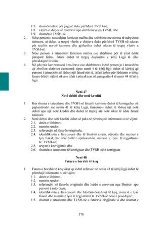 1.7. shumën totale për pagesë duke përfshirë TVSH-në;
     1.8. vlerën e shitjes së mallrave apo shërbimeve pa TVSH, dhe
     1.9. shumën e TVSH-së.
2.    Nëse personi i tatueshëm furnizon mallra dhe shërbime me norma të ndryshme
      tatimore, ai duhet ta tregoj vlerën e shitjeve duke përfshirë TVSH-në ndaras
      për secilën normë tatimore dhe gjithashtu duhet ndaras të tregoj vlerën e
      TVSH-së.
3.    Nëse personi i tatueshëm furnizon mallra ose shërbime për të cilat është
      paraparë lirimi, fatura duhet të tregoj dispozitat e këtij Ligji të cilat
      përcaktojnë lirimin.
4.    Në çdo rast kur pranuesi i mallrave ose shërbimeve është person jo i tatueshëm
      që zhvillon aktivitet ekonomik sipas nenit 4 të këtij ligji duhet të kërkoj që
      personi i tatueshëm të lëshoj një faturë për të. Afati kohor për lëshimin e kësaj
      fature është i njëjtë sikurse afati i përcaktuar në paragrafin 4 të nenit 44 të këtij
      ligji.


                                      Neni 47
                             Notë debiti dhe notë krediti

1.    Kur shuma e tatueshme dhe TVSH në faturën tatimore duhet të korrigjohet në
      pajtueshmëri me nenin 41 të këtij Ligji, furnizuesi duhet të lëshoj një notë
      debiti apo një notë krediti dhe duhet të trajtoj atë notë sikur të ishte faturë
      tatimore.
2.    Notë debiti dhe notë krediti duhet së paku të përmbajnë informatat si në vijim:
     2.1. datën e lëshimit;
     2.2. numrin rendor;
     2.3. referencën në faturën origjinale;
     2.4. identifikimin e furnizuesit dhe të blerësit emrin, adresën dhe numrat e
           tyre fiskal, dhe nëse është e aplikueshme, numrat e tyre të regjistrimit
           të TVSH-së;
     2.5. arsyen e korrigjimit, dhe
     2.6. shumën e tatueshme të korrigjuar dhe TVSH-në e korrigjuar.

                                      Neni 48
                               Fatura e borxhit të keq

1.    Fatura e borxhit të keq sikur qe është referuar në nenin 43 të këtij ligji duhet të
      përmbajë informatat si në vijim:
     1.1. datën e lëshimit;
     1.2. numrin rendor;
     1.3. referencën në faturën origjinale dhe letrën e aprovuar nga Drejtori apo
           personi i autorizuar;
     1.4. identifikimin e furnizuesit dhe blerësit–borxhliut të keq, numrat e tyre
           fiskal dhe numrin e tyre të regjistrimit të TVSH-së nëse e posedojnë;
     1.5. shumat e tatueshme dhe TVSH-në e faturave origjinale si dhe shumat e



                                           378
 