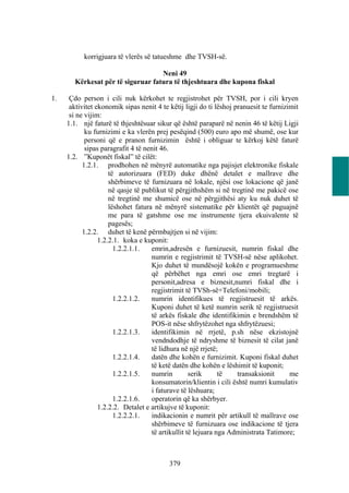 korrigjuara të vlerës së tatueshme dhe TVSH-së.

                                    Neni 49
        Kërkesat për të siguruar fatura të thjeshtuara dhe kupona fiskal

1.    Çdo person i cili nuk kërkohet te regjistrohet për TVSH, por i cili kryen
      aktivitet ekonomik sipas nenit 4 te këtij ligji do ti lëshoj pranuesit te furnizimit
      si ne vijim:
     1.1. një faturë të thjeshtësuar sikur që është paraparë në nenin 46 të këtij Ligji
            ku furnizimi e ka vlerën prej pesëqind (500) euro apo më shumë, ose kur
            personi që e pranon furnizimin është i obliguar te kërkoj këtë faturë
            sipas paragrafit 4 të nenit 46.
     1.2. ”Kuponët fiskal” të cilët:
           1.2.1. prodhohen në mënyrë automatike nga pajisjet elektronike fiskale
                     të autorizuara (FED) duke dhënë detalet e mallrave dhe
                     shërbimeve të furnizuara në lokale, njësi ose lokacione që janë
                     në qasje të publikut të përgjithshëm si në tregtinë me pakicë ose
                     në tregtinë me shumicë ose në përgjithësi aty ku nuk duhet të
                     lëshohet fatura në mënyrë sistematike për klientët që paguajnë
                     me para të gatshme ose me instrumente tjera ekuivalente të
                     pagesës;
           1.2.2. duhet të kenë përmbajtjen si në vijim:
                 1.2.2.1. koka e kuponit:
                       1.2.2.1.1.   emrin,adresën e furnizuesit, numrin fiskal dhe
                                    numrin e regjistrimit të TVSH-së nëse aplikohet.
                                    Kjo duhet të mundësojë kokën e programueshme
                                    që përbëhet nga emri ose emri tregtarë i
                                    personit,adresa e biznesit,numri fiskal dhe i
                                    regjistrimit të TVSh-së+Telefoni/mobili;
                       1.2.2.1.2.   numrin identifikues të regjistruesit të arkës.
                                    Kuponi duhet të ketë numrin serik të regjistruesit
                                    të arkës fiskale dhe identifikimin e brendshëm të
                                    POS-it nëse shfrytëzohet nga shfrytëzuesi;
                       1.2.2.1.3.   identifikimin në rrjetë, p.sh nëse ekzistojnë
                                    vendndodhje të ndryshme të biznesit të cilat janë
                                    të lidhura në një rrjetë;
                       1.2.2.1.4.   datën dhe kohën e furnizimit. Kuponi fiskal duhet
                                    të ketë datën dhe kohën e lëshimit të kuponit;
                       1.2.2.1.5.   numrin         serik      të    transaksionit      me
                                    konsumatorin/klientin i cili është numri kumulativ
                                    i faturave të lëshuara;
                       1.2.2.1.6.   operatorin që ka shërbyer.
                 1.2.2.2. Detalet e artikujve të kuponit:
                       1.2.2.2.1.   indikacionin e numrit për artikull të mallrave ose
                                    shërbimeve të furnizuara ose indikacione të tjera
                                    të artikullit të lejuara nga Administrata Tatimore;



                                          379
 